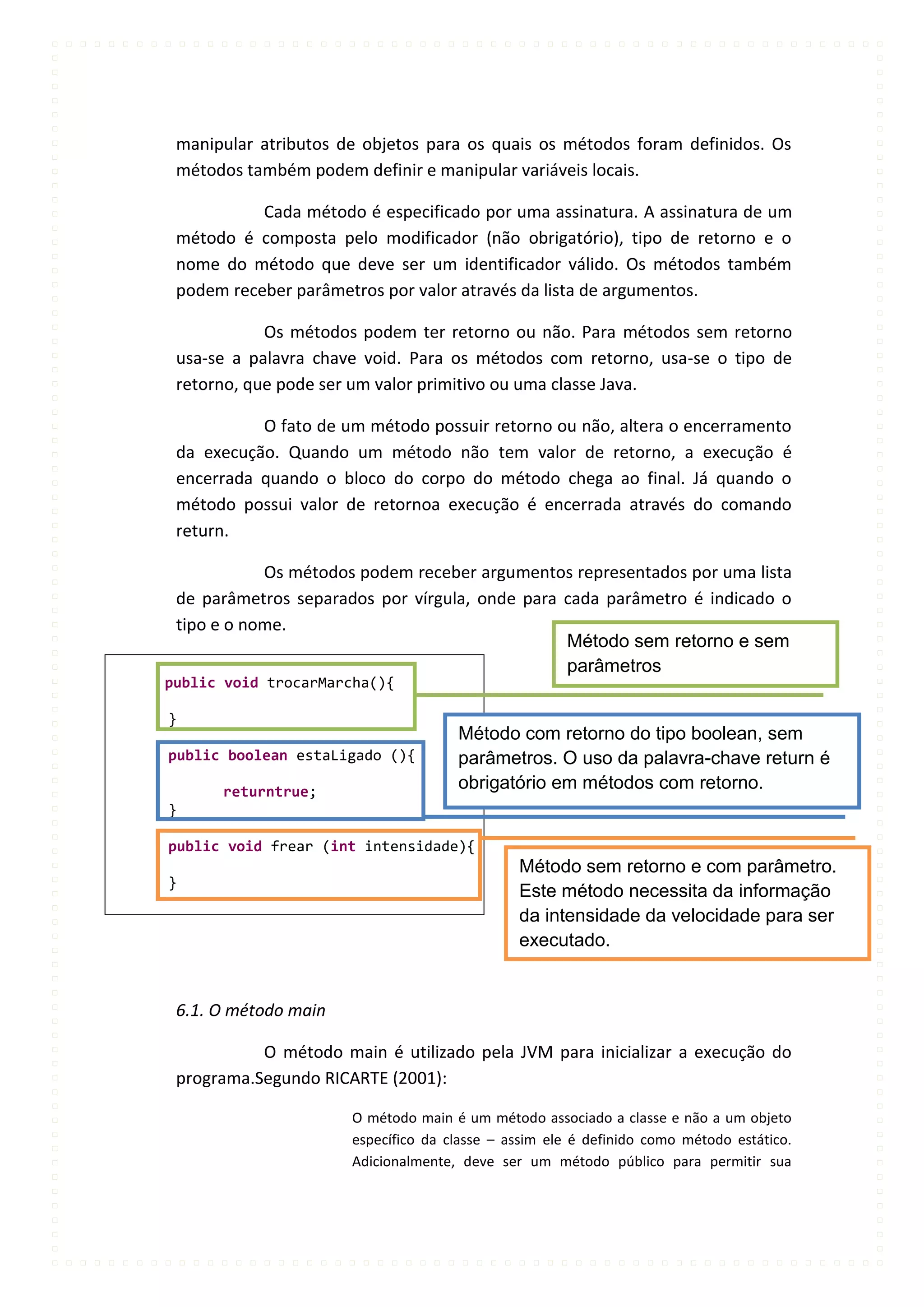 manipular atributos de objetos para os quais os métodos foram definidos. Os
 métodos também podem definir e manipular variáveis locais.

           Cada método é especificado por uma assinatura. A assinatura de um
 método é composta pelo modificador (não obrigatório), tipo de retorno e o
 nome do método que deve ser um identificador válido. Os métodos também
 podem receber parâmetros por valor através da lista de argumentos.

            Os métodos podem ter retorno ou não. Para métodos sem retorno
 usa-se a palavra chave void. Para os métodos com retorno, usa-se o tipo de
 retorno, que pode ser um valor primitivo ou uma classe Java.

           O fato de um método possuir retorno ou não, altera o encerramento
 da execução. Quando um método não tem valor de retorno, a execução é
 encerrada quando o bloco do corpo do método chega ao final. Já quando o
 método possui valor de retornoa execução é encerrada através do comando
 return.

            Os métodos podem receber argumentos representados por uma lista
 de parâmetros separados por vírgula, onde para cada parâmetro é indicado o
 tipo e o nome.
                                                Método sem retorno e sem
                                                parâmetros
public void trocarMarcha(){

}
                                     Método com retorno do tipo boolean, sem
public boolean estaLigado (){        parâmetros. O uso da palavra-chave return é
      returntrue;
                                     obrigatório em métodos com retorno.
}

public void frear (int intensidade){
                                              Método sem retorno e com parâmetro.
}
                                              Este método necessita da informação
                                              da intensidade da velocidade para ser
                                              executado.


 6.1. O método main

           O método main é utilizado pela JVM para inicializar a execução do
 programa.Segundo RICARTE (2001):

                      O método main é um método associado a classe e não a um objeto
                      específico da classe – assim ele é definido como método estático.
                      Adicionalmente, deve ser um método público para permitir sua
 