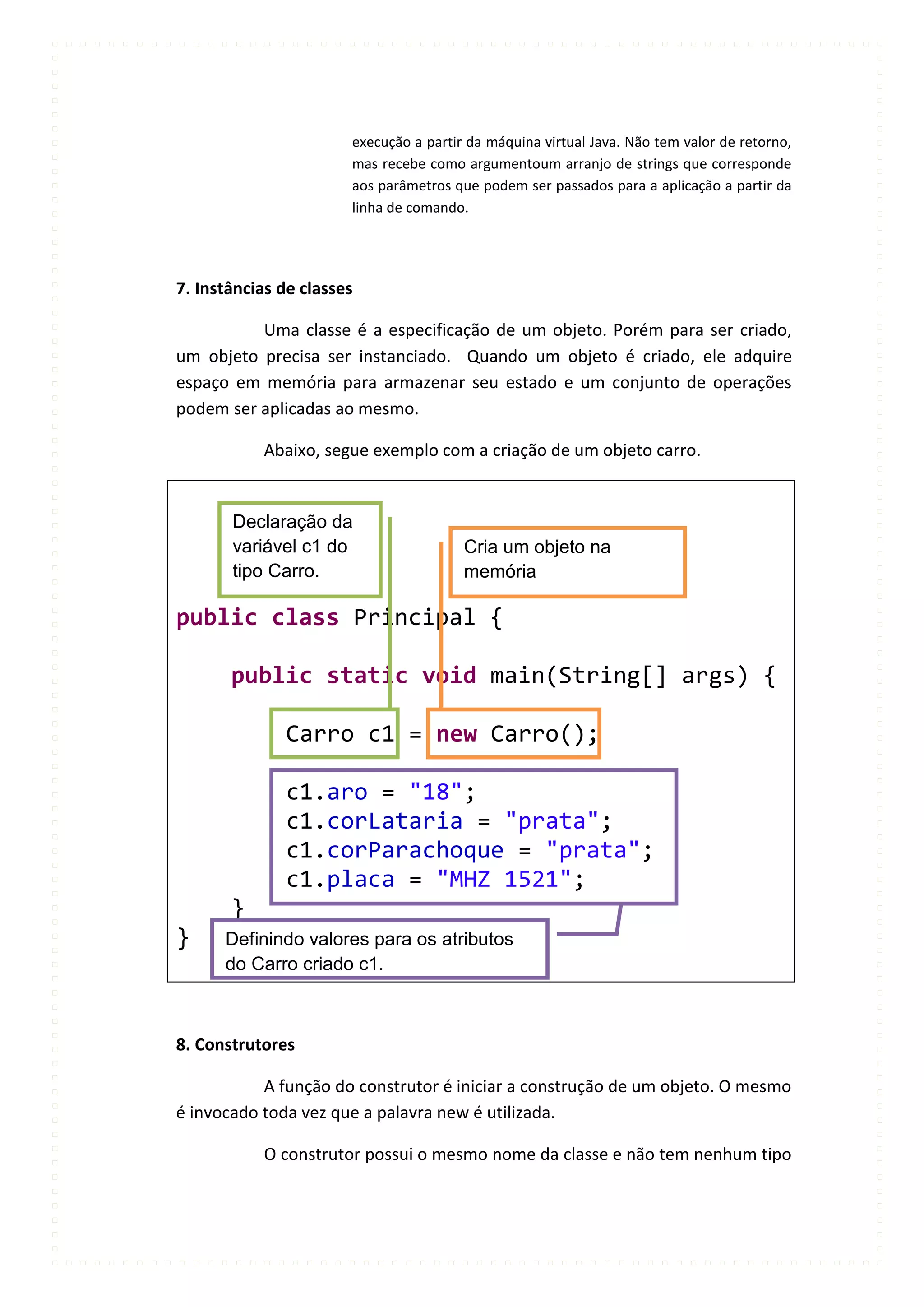 execução a partir da máquina virtual Java. Não tem valor de retorno,
                       mas recebe como argumentoum arranjo de strings que corresponde
                       aos parâmetros que podem ser passados para a aplicação a partir da
                       linha de comando.




7. Instâncias de classes

          Uma classe é a especificação de um objeto. Porém para ser criado,
um objeto precisa ser instanciado. Quando um objeto é criado, ele adquire
espaço em memória para armazenar seu estado e um conjunto de operações
podem ser aplicadas ao mesmo.

           Abaixo, segue exemplo com a criação de um objeto carro.


       Declaração da
       variável c1 do                   Cria um objeto na
       tipo Carro.                      memória

public class Principal {

       public static void main(String[] args) {

              Carro c1 = new Carro();

              c1.aro = "18";
              c1.corLataria = "prata";
              c1.corParachoque = "prata";
              c1.placa = "MHZ 1521";
       }
}     Definindo valores para os atributos
      do Carro criado c1.



8. Construtores

           A função do construtor é iniciar a construção de um objeto. O mesmo
é invocado toda vez que a palavra new é utilizada.

           O construtor possui o mesmo nome da classe e não tem nenhum tipo
 