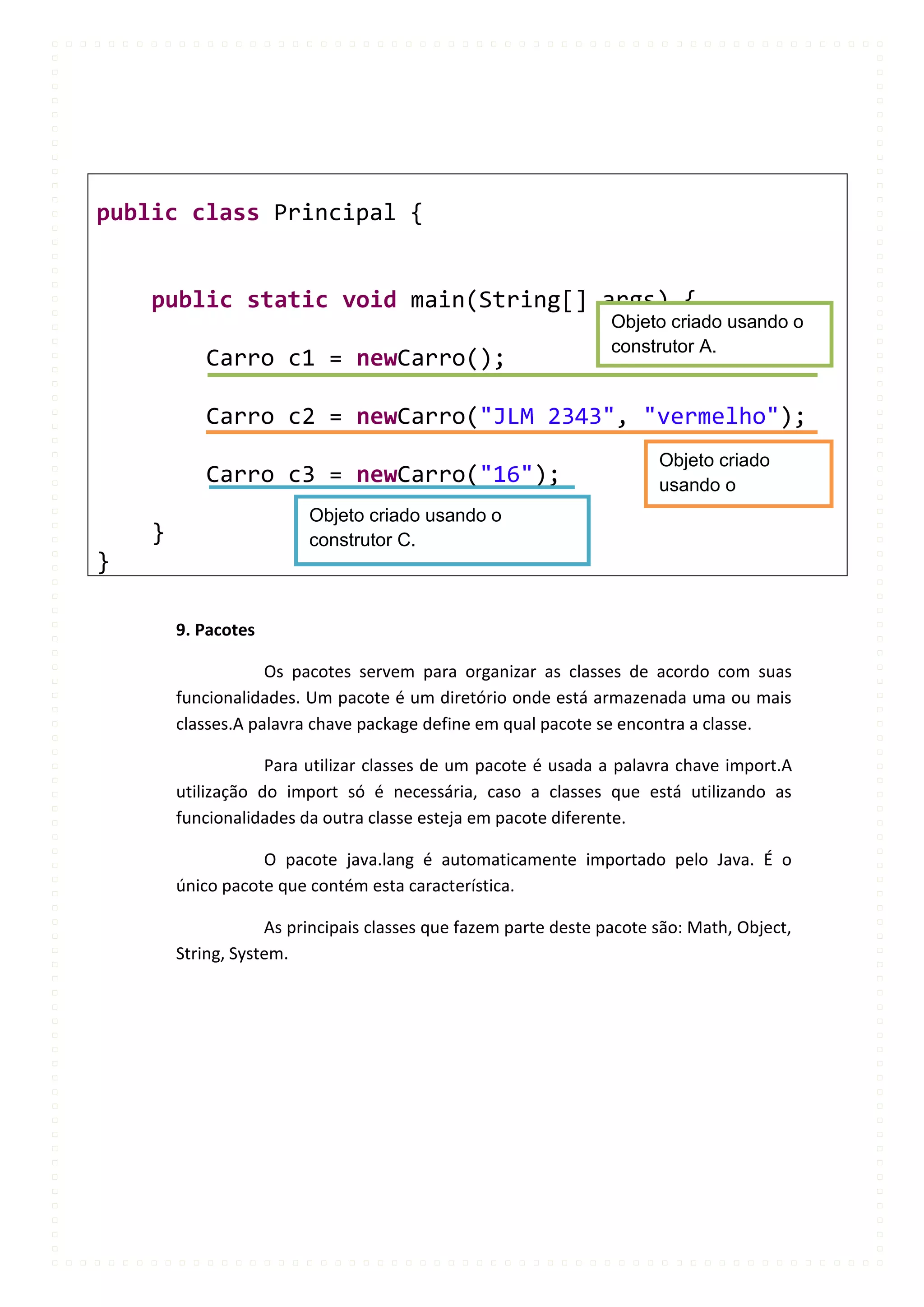 public class Principal {


    public static void main(String[] args) {
                                                                 Objeto criado usando o
                                                                 construtor A.
           Carro c1 = newCarro();

           Carro c2 = newCarro("JLM 2343", "vermelho");
                                                                       Objeto criado
           Carro c3 = newCarro("16");                                  usando o
                         Objeto criado usando o                        construtor B.
    }                    construtor C.
}

        9. Pacotes

                    Os pacotes servem para organizar as classes de acordo com suas
        funcionalidades. Um pacote é um diretório onde está armazenada uma ou mais
        classes.A palavra chave package define em qual pacote se encontra a classe.

                    Para utilizar classes de um pacote é usada a palavra chave import.A
        utilização do import só é necessária, caso a classes que está utilizando as
        funcionalidades da outra classe esteja em pacote diferente.

                   O pacote java.lang é automaticamente importado pelo Java. É o
        único pacote que contém esta característica.

                    As principais classes que fazem parte deste pacote são: Math, Object,
        String, System.
 