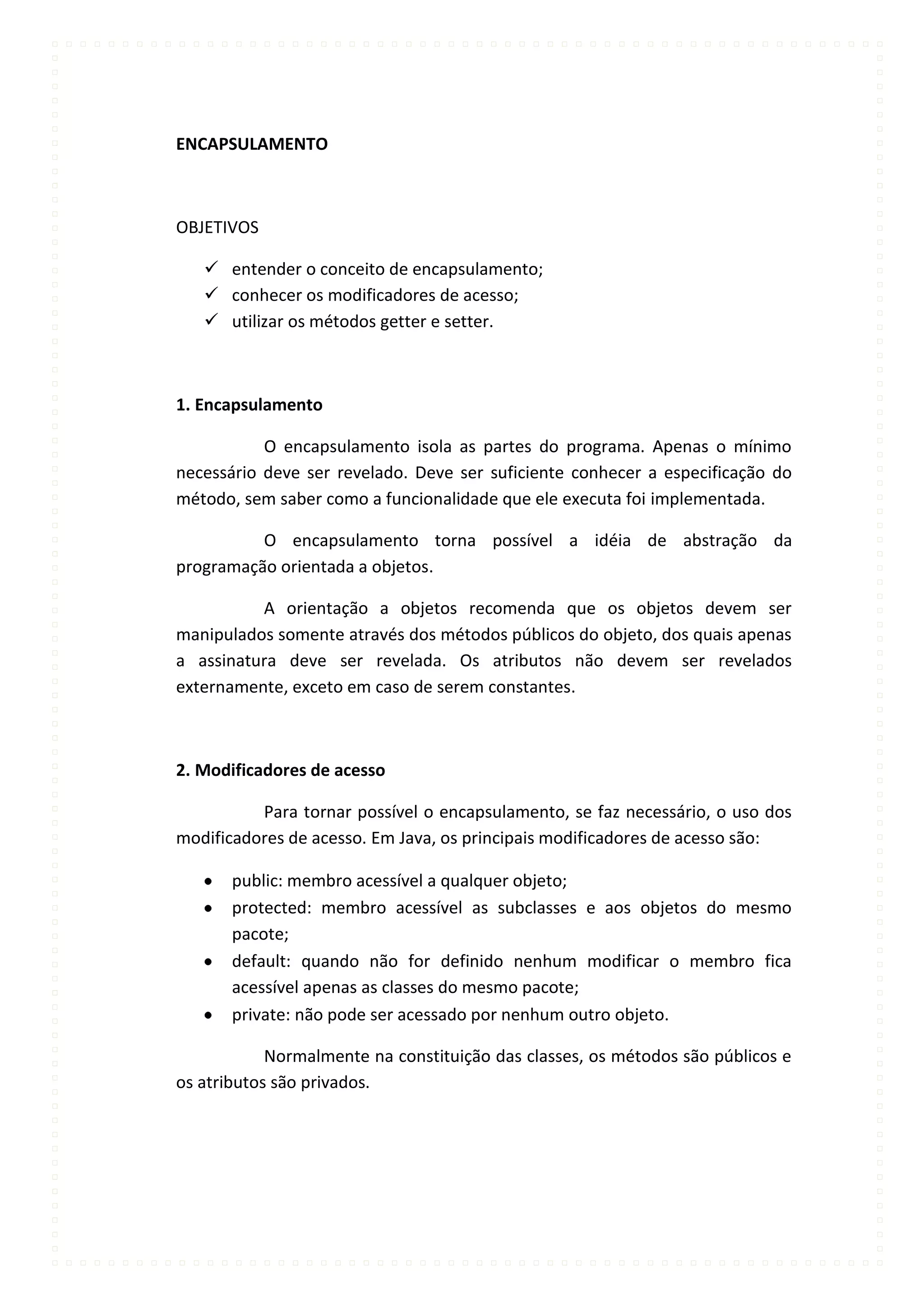 ENCAPSULAMENTO



OBJETIVOS

    entender o conceito de encapsulamento;
    conhecer os modificadores de acesso;
    utilizar os métodos getter e setter.



1. Encapsulamento

           O encapsulamento isola as partes do programa. Apenas o mínimo
necessário deve ser revelado. Deve ser suficiente conhecer a especificação do
método, sem saber como a funcionalidade que ele executa foi implementada.

          O encapsulamento torna possível a idéia de abstração da
programação orientada a objetos.

          A orientação a objetos recomenda que os objetos devem ser
manipulados somente através dos métodos públicos do objeto, dos quais apenas
a assinatura deve ser revelada. Os atributos não devem ser revelados
externamente, exceto em caso de serem constantes.



2. Modificadores de acesso

          Para tornar possível o encapsulamento, se faz necessário, o uso dos
modificadores de acesso. Em Java, os principais modificadores de acesso são:

       public: membro acessível a qualquer objeto;
       protected: membro acessível as subclasses e aos objetos do mesmo
       pacote;
       default: quando não for definido nenhum modificar o membro fica
       acessível apenas as classes do mesmo pacote;
       private: não pode ser acessado por nenhum outro objeto.

            Normalmente na constituição das classes, os métodos são públicos e
os atributos são privados.
 