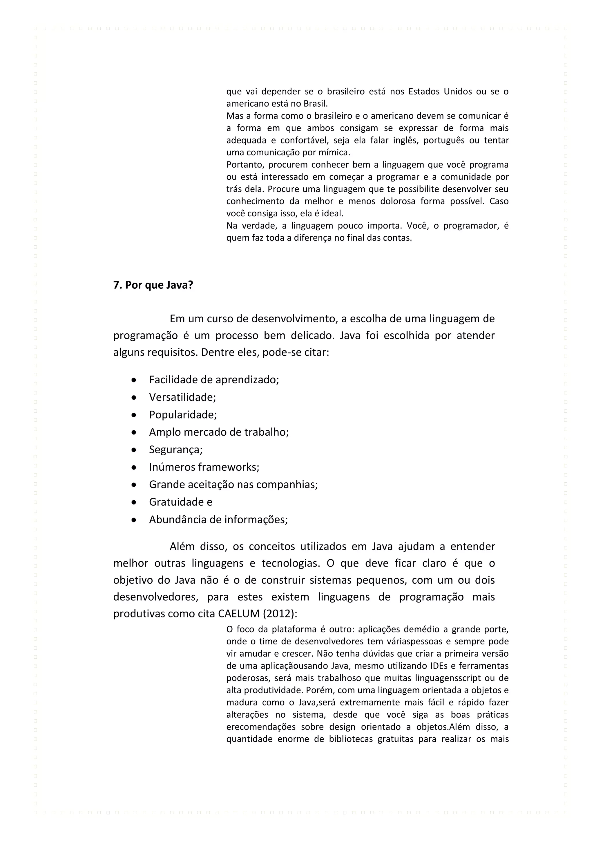 que vai depender se o brasileiro está nos Estados Unidos ou se o
                     americano está no Brasil.
                     Mas a forma como o brasileiro e o americano devem se comunicar é
                     a forma em que ambos consigam se expressar de forma mais
                     adequada e confortável, seja ela falar inglês, português ou tentar
                     uma comunicação por mímica.
                     Portanto, procurem conhecer bem a linguagem que você programa
                     ou está interessado em começar a programar e a comunidade por
                     trás dela. Procure uma linguagem que te possibilite desenvolver seu
                     conhecimento da melhor e menos dolorosa forma possível. Caso
                     você consiga isso, ela é ideal.
                     Na verdade, a linguagem pouco importa. Você, o programador, é
                     quem faz toda a diferença no final das contas.



7. Por que Java?

           Em um curso de desenvolvimento, a escolha de uma linguagem de
programação é um processo bem delicado. Java foi escolhida por atender
alguns requisitos. Dentre eles, pode-se citar:

       Facilidade de aprendizado;
       Versatilidade;
       Popularidade;
       Amplo mercado de trabalho;
       Segurança;
       Inúmeros frameworks;
       Grande aceitação nas companhias;
       Gratuidade e
       Abundância de informações;

           Além disso, os conceitos utilizados em Java ajudam a entender
melhor outras linguagens e tecnologias. O que deve ficar claro é que o
objetivo do Java não é o de construir sistemas pequenos, com um ou dois
desenvolvedores, para estes existem linguagens de programação mais
produtivas como cita CAELUM (2012):
                     O foco da plataforma é outro: aplicações demédio a grande porte,
                     onde o time de desenvolvedores tem váriaspessoas e sempre pode
                     vir amudar e crescer. Não tenha dúvidas que criar a primeira versão
                     de uma aplicaçãousando Java, mesmo utilizando IDEs e ferramentas
                     poderosas, será mais trabalhoso que muitas linguagensscript ou de
                     alta produtividade. Porém, com uma linguagem orientada a objetos e
                     madura como o Java,será extremamente mais fácil e rápido fazer
                     alterações no sistema, desde que você siga as boas práticas
                     erecomendações sobre design orientado a objetos.Além disso, a
                     quantidade enorme de bibliotecas gratuitas para realizar os mais
 
