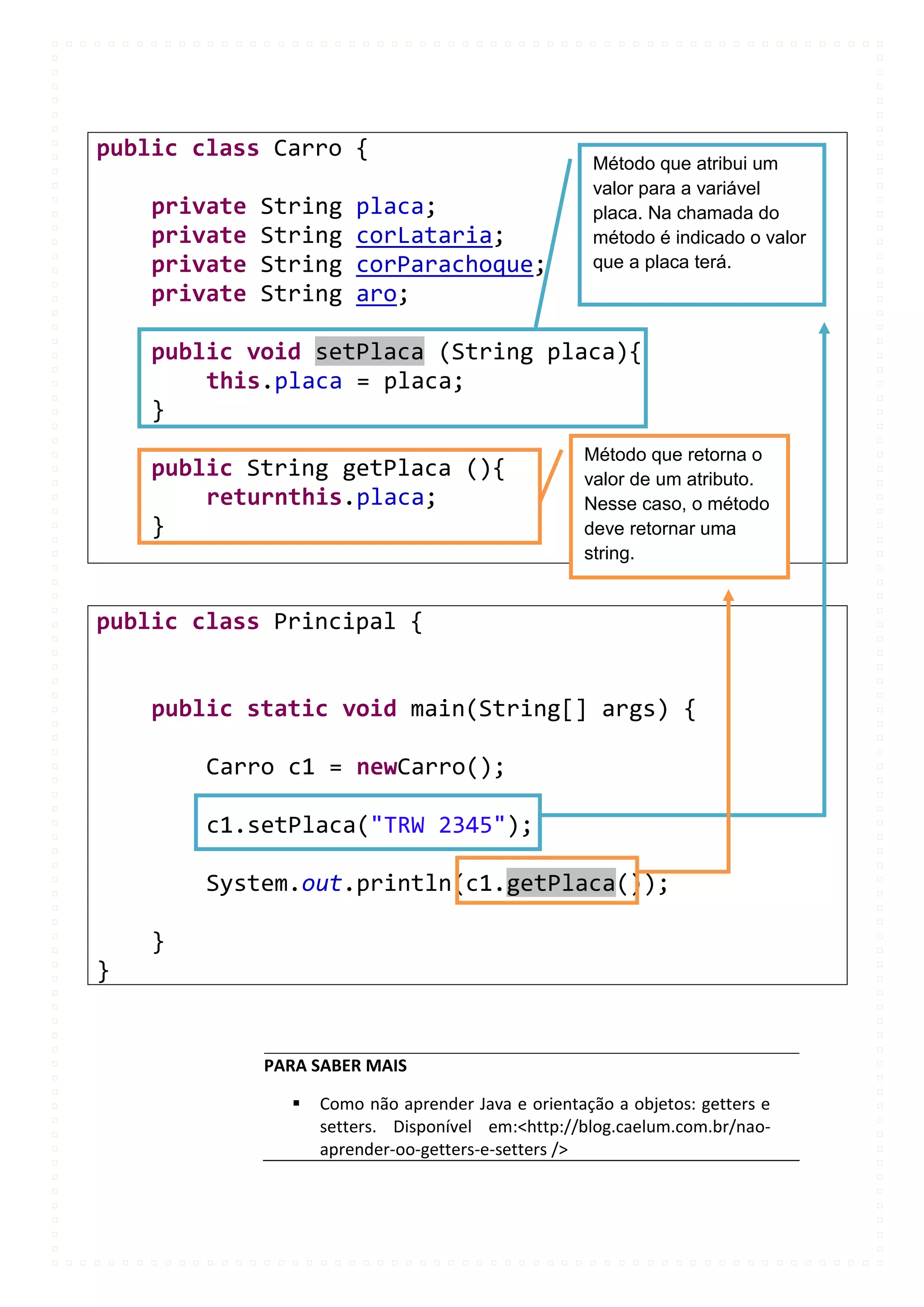 public class Carro {
                                                     Método que atribui um
                                                     valor para a variável
    private   String    placa;                       placa. Na chamada do
    private   String    corLataria;                  método é indicado o valor
    private   String    corParachoque;               que a placa terá.
    private   String    aro;

    public void setPlaca (String placa){
        this.placa = placa;
    }
                                                    Método que retorna o
    public String getPlaca (){                      valor de um atributo.
        returnthis.placa;                           Nesse caso, o método
    }                                               deve retornar uma
                                                    string.


public class Principal {


    public static void main(String[] args) {

        Carro c1 = newCarro();

        c1.setPlaca("TRW 2345");

        System.out.println(c1.getPlaca());

    }
}


              PARA SABER MAIS

                   Como não aprender Java e orientação a objetos: getters e
                    setters. Disponível em:<http://blog.caelum.com.br/nao-
                    aprender-oo-getters-e-setters />
 
