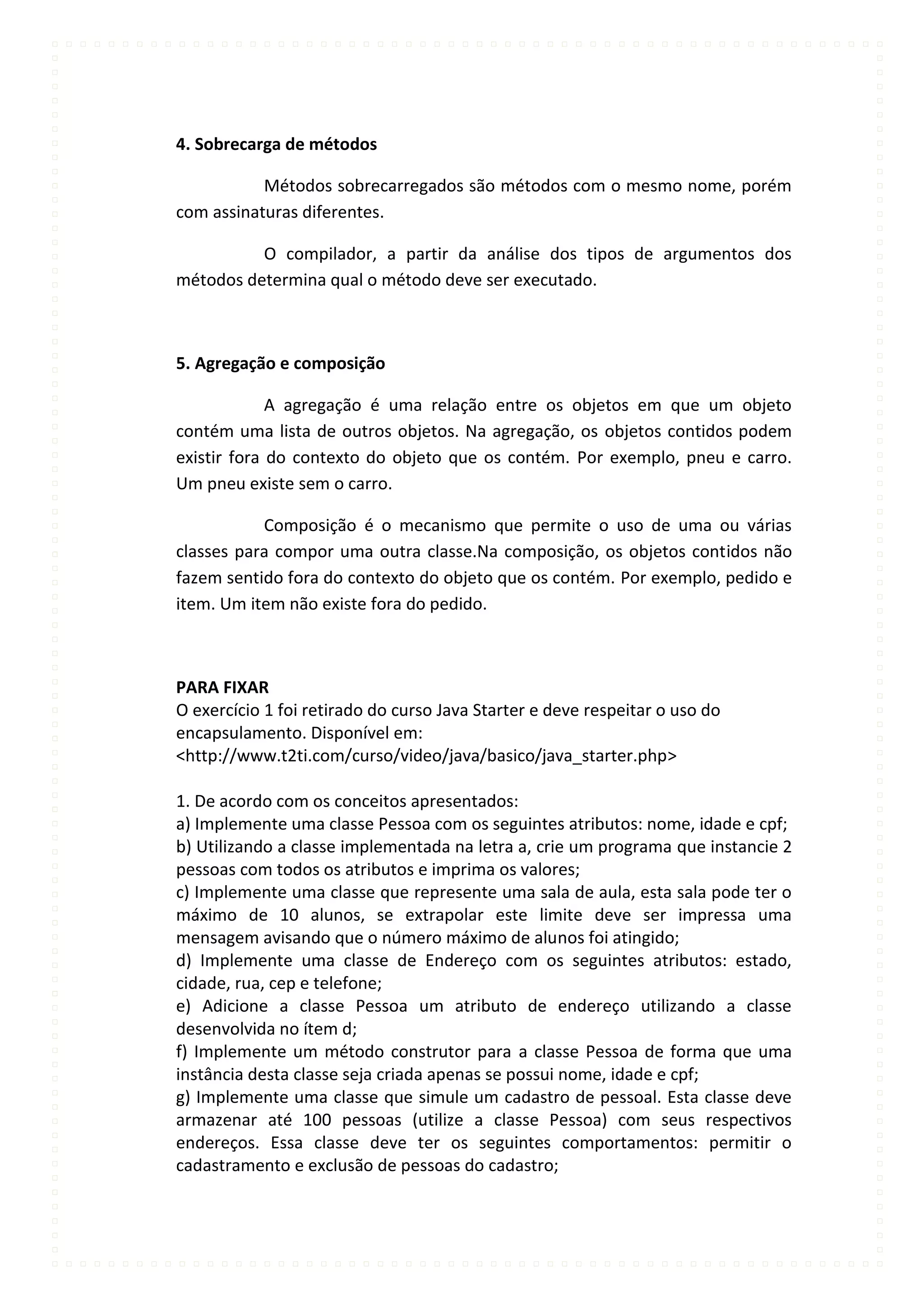 4. Sobrecarga de métodos

           Métodos sobrecarregados são métodos com o mesmo nome, porém
com assinaturas diferentes.

          O compilador, a partir da análise dos tipos de argumentos dos
métodos determina qual o método deve ser executado.



5. Agregação e composição

             A agregação é uma relação entre os objetos em que um objeto
contém uma lista de outros objetos. Na agregação, os objetos contidos podem
existir fora do contexto do objeto que os contém. Por exemplo, pneu e carro.
Um pneu existe sem o carro.

           Composição é o mecanismo que permite o uso de uma ou várias
classes para compor uma outra classe.Na composição, os objetos contidos não
fazem sentido fora do contexto do objeto que os contém. Por exemplo, pedido e
item. Um item não existe fora do pedido.



PARA FIXAR
O exercício 1 foi retirado do curso Java Starter e deve respeitar o uso do
encapsulamento. Disponível em:
<http://www.t2ti.com/curso/video/java/basico/java_starter.php>

1. De acordo com os conceitos apresentados:
a) Implemente uma classe Pessoa com os seguintes atributos: nome, idade e cpf;
b) Utilizando a classe implementada na letra a, crie um programa que instancie 2
pessoas com todos os atributos e imprima os valores;
c) Implemente uma classe que represente uma sala de aula, esta sala pode ter o
máximo de 10 alunos, se extrapolar este limite deve ser impressa uma
mensagem avisando que o número máximo de alunos foi atingido;
d) Implemente uma classe de Endereço com os seguintes atributos: estado,
cidade, rua, cep e telefone;
e) Adicione a classe Pessoa um atributo de endereço utilizando a classe
desenvolvida no ítem d;
f) Implemente um método construtor para a classe Pessoa de forma que uma
instância desta classe seja criada apenas se possui nome, idade e cpf;
g) Implemente uma classe que simule um cadastro de pessoal. Esta classe deve
armazenar até 100 pessoas (utilize a classe Pessoa) com seus respectivos
endereços. Essa classe deve ter os seguintes comportamentos: permitir o
cadastramento e exclusão de pessoas do cadastro;
 