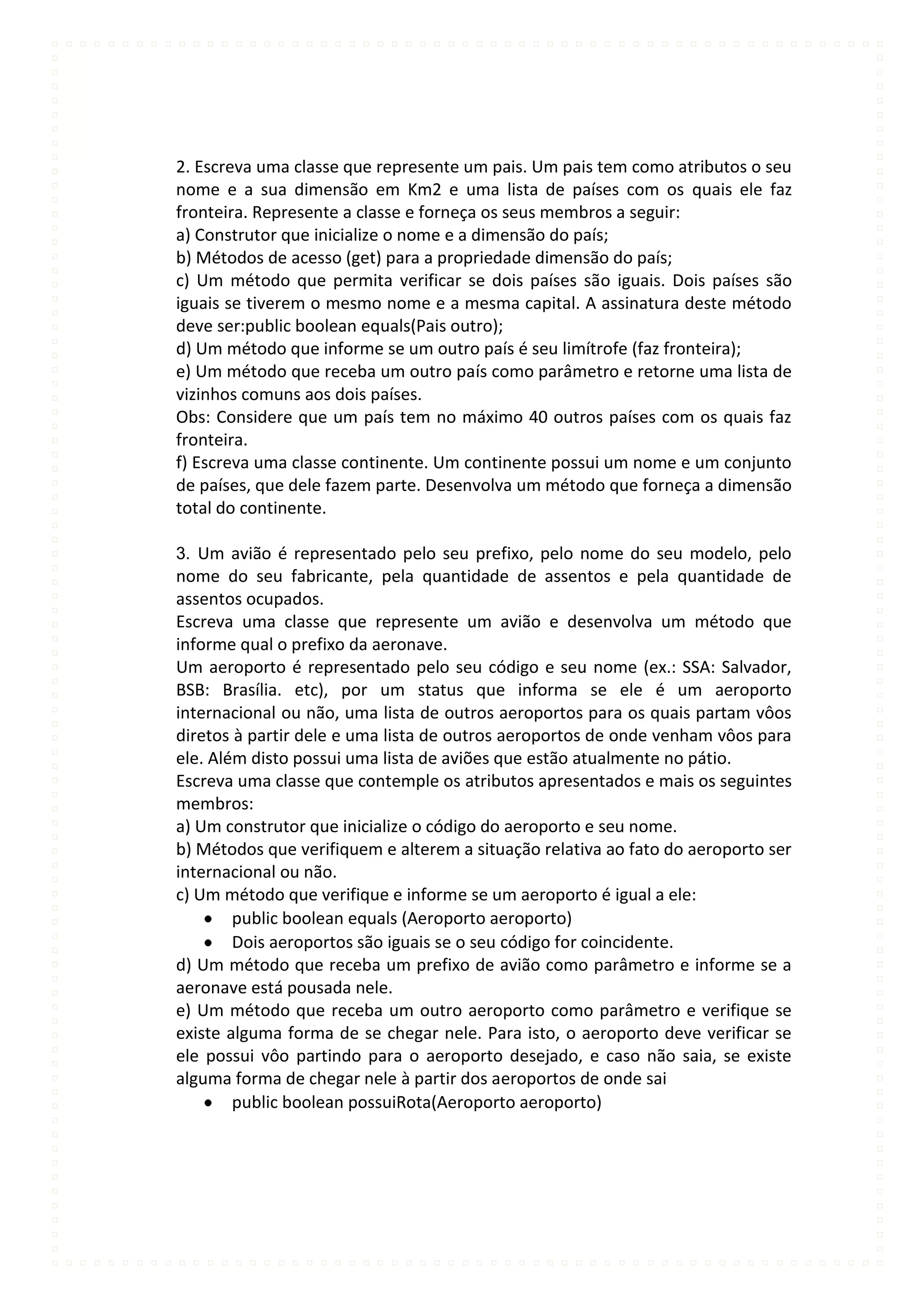 2. Escreva uma classe que represente um pais. Um pais tem como atributos o seu
nome e a sua dimensão em Km2 e uma lista de países com os quais ele faz
fronteira. Represente a classe e forneça os seus membros a seguir:
a) Construtor que inicialize o nome e a dimensão do país;
b) Métodos de acesso (get) para a propriedade dimensão do país;
c) Um método que permita verificar se dois países são iguais. Dois países são
iguais se tiverem o mesmo nome e a mesma capital. A assinatura deste método
deve ser:public boolean equals(Pais outro);
d) Um método que informe se um outro país é seu limítrofe (faz fronteira);
e) Um método que receba um outro país como parâmetro e retorne uma lista de
vizinhos comuns aos dois países.
Obs: Considere que um país tem no máximo 40 outros países com os quais faz
fronteira.
f) Escreva uma classe continente. Um continente possui um nome e um conjunto
de países, que dele fazem parte. Desenvolva um método que forneça a dimensão
total do continente.

3. Um avião é representado pelo seu prefixo, pelo nome do seu modelo, pelo
nome do seu fabricante, pela quantidade de assentos e pela quantidade de
assentos ocupados.
Escreva uma classe que represente um avião e desenvolva um método que
informe qual o prefixo da aeronave.
Um aeroporto é representado pelo seu código e seu nome (ex.: SSA: Salvador,
BSB: Brasília. etc), por um status que informa se ele é um aeroporto
internacional ou não, uma lista de outros aeroportos para os quais partam vôos
diretos à partir dele e uma lista de outros aeroportos de onde venham vôos para
ele. Além disto possui uma lista de aviões que estão atualmente no pátio.
Escreva uma classe que contemple os atributos apresentados e mais os seguintes
membros:
a) Um construtor que inicialize o código do aeroporto e seu nome.
b) Métodos que verifiquem e alterem a situação relativa ao fato do aeroporto ser
internacional ou não.
c) Um método que verifique e informe se um aeroporto é igual a ele:
        public boolean equals (Aeroporto aeroporto)
        Dois aeroportos são iguais se o seu código for coincidente.
d) Um método que receba um prefixo de avião como parâmetro e informe se a
aeronave está pousada nele.
e) Um método que receba um outro aeroporto como parâmetro e verifique se
existe alguma forma de se chegar nele. Para isto, o aeroporto deve verificar se
ele possui vôo partindo para o aeroporto desejado, e caso não saia, se existe
alguma forma de chegar nele à partir dos aeroportos de onde sai
        public boolean possuiRota(Aeroporto aeroporto)
 