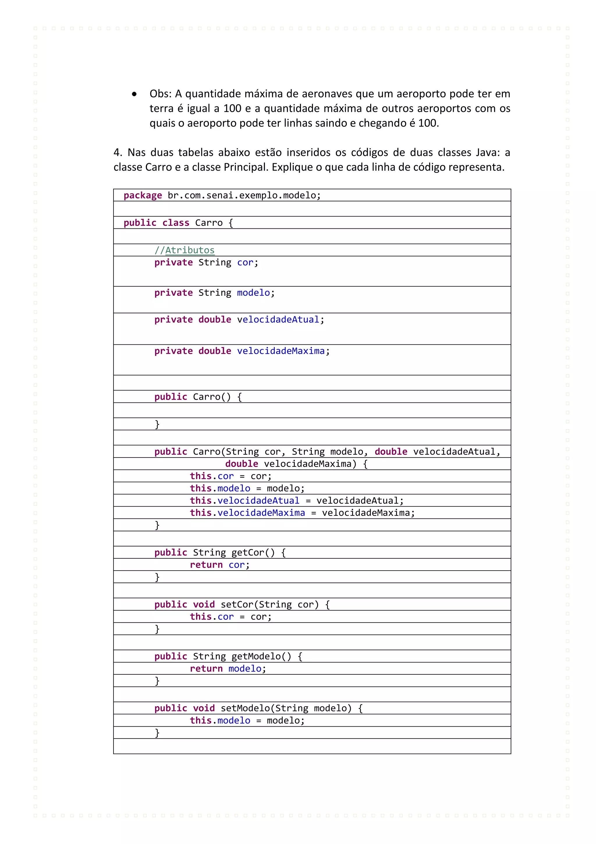 Obs: A quantidade máxima de aeronaves que um aeroporto pode ter em
       terra é igual a 100 e a quantidade máxima de outros aeroportos com os
       quais o aeroporto pode ter linhas saindo e chegando é 100.

4. Nas duas tabelas abaixo estão inseridos os códigos de duas classes Java: a
classe Carro e a classe Principal. Explique o que cada linha de código representa.

  package br.com.senai.exemplo.modelo;

  public class Carro {

        //Atributos
        private String cor;


        private String modelo;

        private double velocidadeAtual;


        private double velocidadeMaxima;



        public Carro() {

        }

        public Carro(String cor, String modelo, double velocidadeAtual,
                     double velocidadeMaxima) {
              this.cor = cor;
              this.modelo = modelo;
              this.velocidadeAtual = velocidadeAtual;
              this.velocidadeMaxima = velocidadeMaxima;
        }

        public String getCor() {
              return cor;
        }

        public void setCor(String cor) {
              this.cor = cor;
        }

        public String getModelo() {
              return modelo;
        }

        public void setModelo(String modelo) {
              this.modelo = modelo;
        }
 