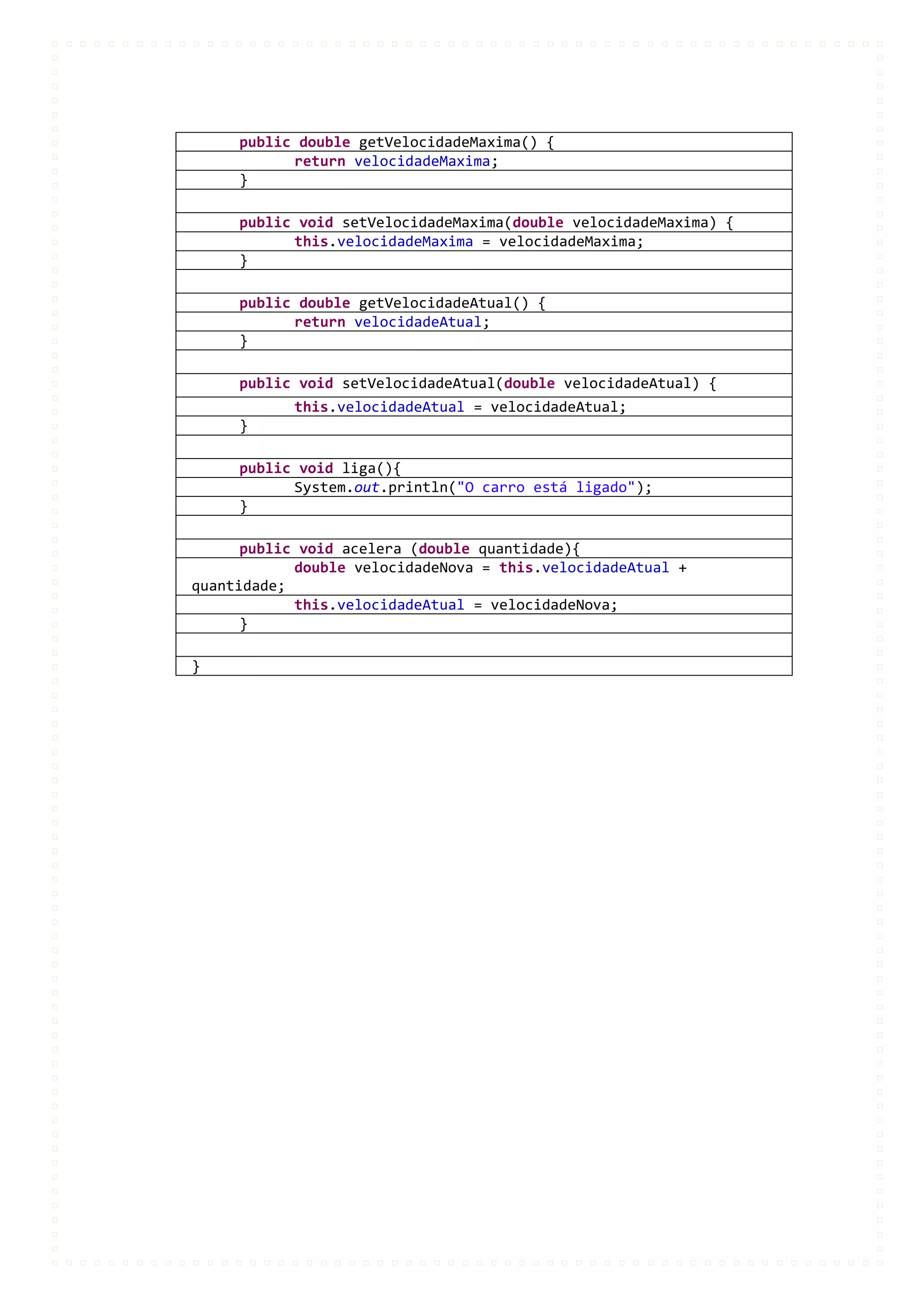 public double getVelocidadeMaxima() {
           return velocidadeMaxima;
     }

     public void setVelocidadeMaxima(double velocidadeMaxima) {
           this.velocidadeMaxima = velocidadeMaxima;
     }

     public double getVelocidadeAtual() {
           return velocidadeAtual;
     }

     public void setVelocidadeAtual(double velocidadeAtual) {
            this.velocidadeAtual = velocidadeAtual;
     }

     public void liga(){
           System.out.println("O carro está ligado");
     }

      public void acelera (double quantidade){
            double velocidadeNova = this.velocidadeAtual +
quantidade;
            this.velocidadeAtual = velocidadeNova;
      }

}
 