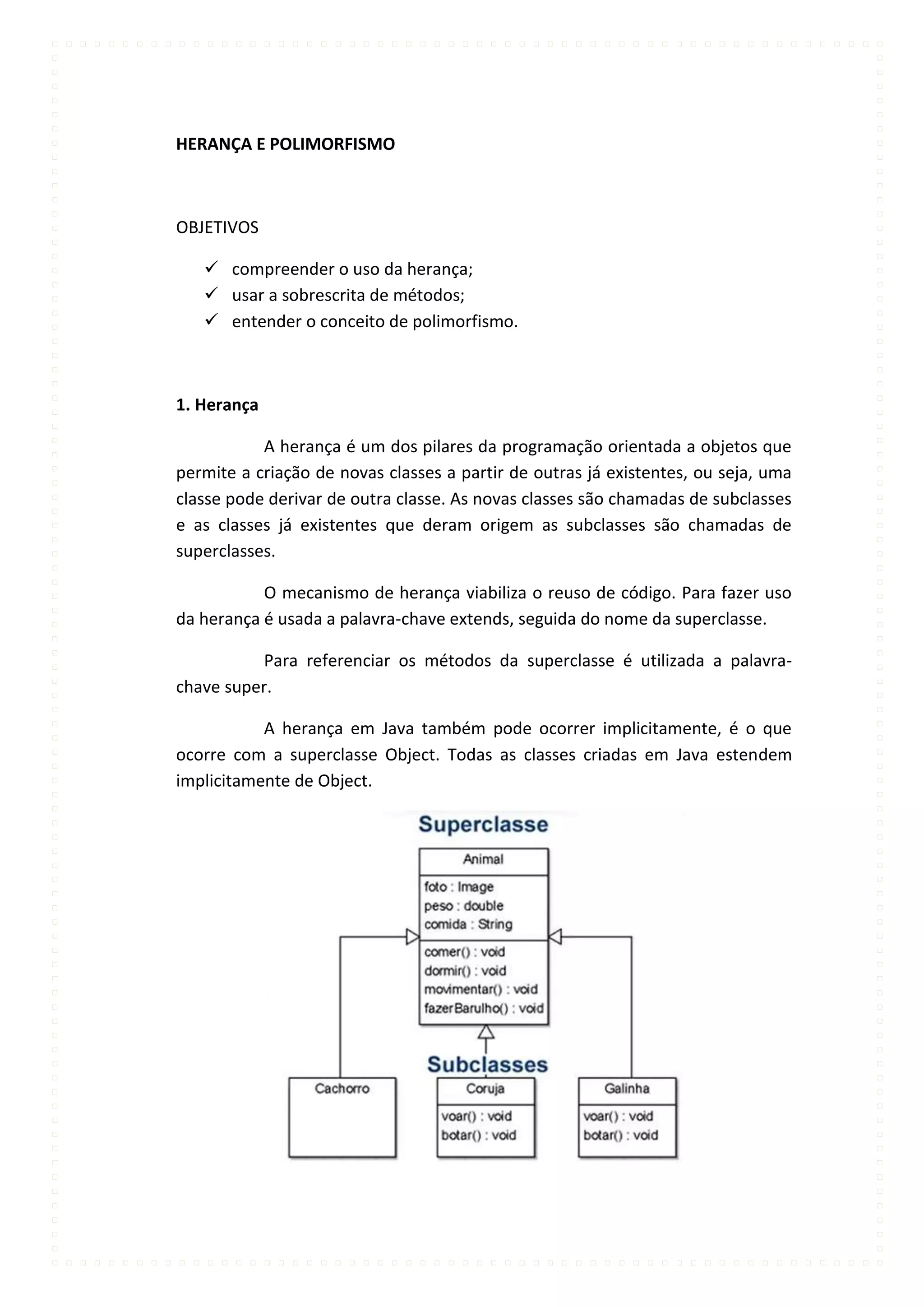 HERANÇA E POLIMORFISMO



OBJETIVOS

    compreender o uso da herança;
    usar a sobrescrita de métodos;
    entender o conceito de polimorfismo.



1. Herança

           A herança é um dos pilares da programação orientada a objetos que
permite a criação de novas classes a partir de outras já existentes, ou seja, uma
classe pode derivar de outra classe. As novas classes são chamadas de subclasses
e as classes já existentes que deram origem as subclasses são chamadas de
superclasses.

           O mecanismo de herança viabiliza o reuso de código. Para fazer uso
da herança é usada a palavra-chave extends, seguida do nome da superclasse.

           Para referenciar os métodos da superclasse é utilizada a palavra-
chave super.

           A herança em Java também pode ocorrer implicitamente, é o que
ocorre com a superclasse Object. Todas as classes criadas em Java estendem
implicitamente de Object.
 