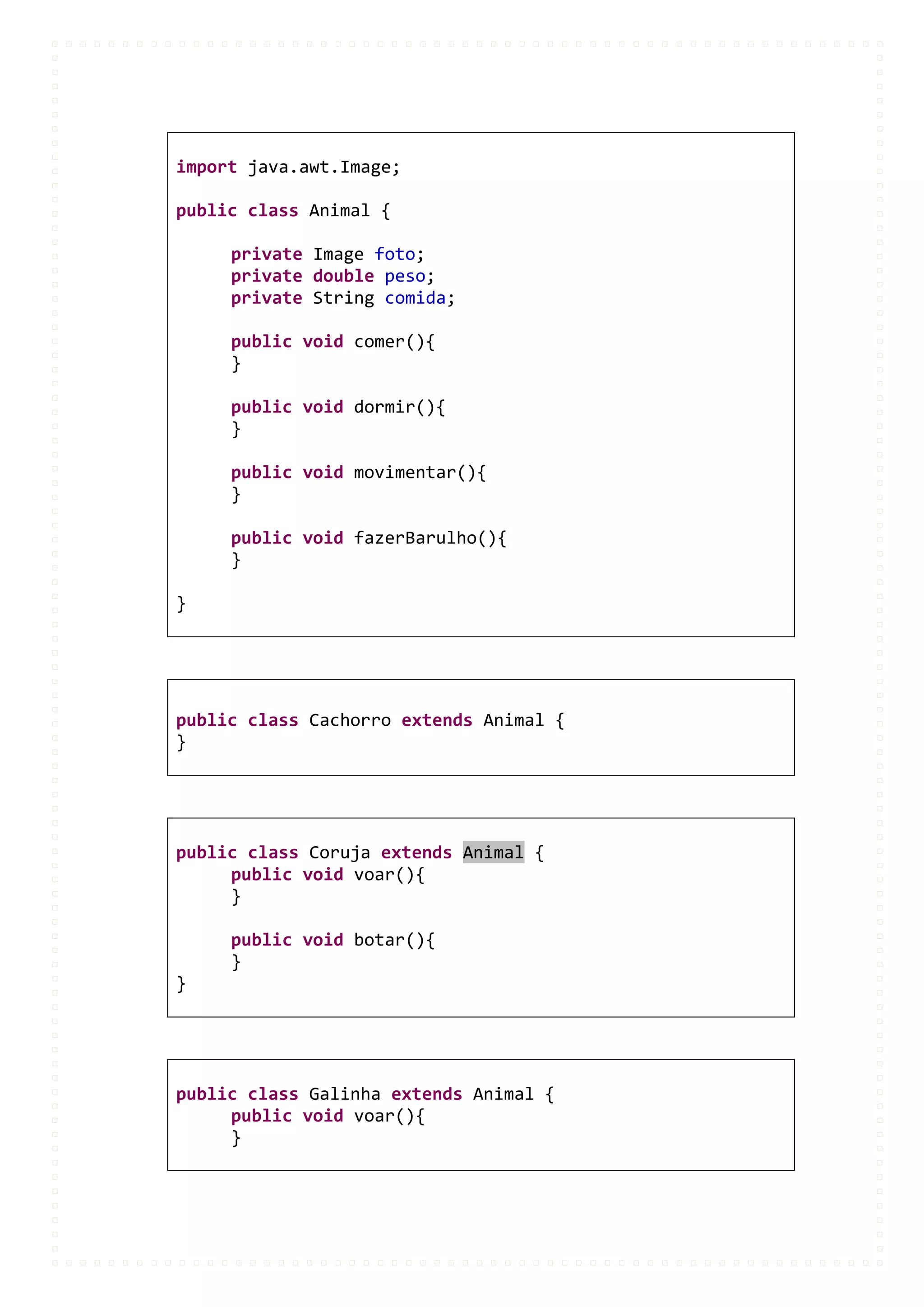 import java.awt.Image;

public class Animal {

     private Image foto;
     private double peso;
     private String comida;

     public void comer(){
     }

     public void dormir(){
     }

     public void movimentar(){
     }

     public void fazerBarulho(){
     }

}




public class Cachorro extends Animal {
}




public class Coruja extends Animal {
     public void voar(){
     }

     public void botar(){
     }
}




public class Galinha extends Animal {
     public void voar(){
     }
 