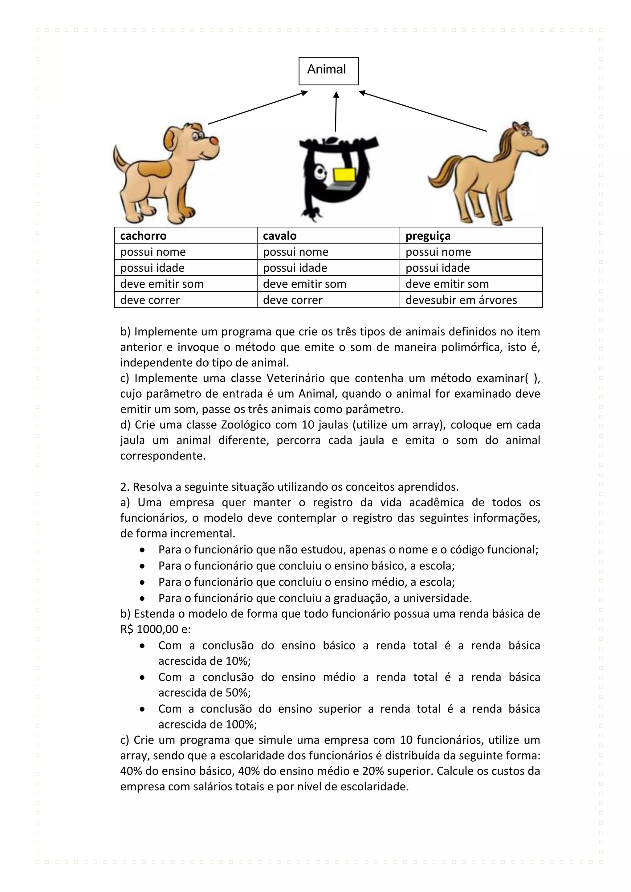 Animal




cachorro                   cavalo                     preguiça
possui nome                possui nome                possui nome
possui idade               possui idade               possui idade
deve emitir som            deve emitir som            deve emitir som
deve correr                deve correr                devesubir em árvores

b) Implemente um programa que crie os três tipos de animais definidos no item
anterior e invoque o método que emite o som de maneira polimórfica, isto é,
independente do tipo de animal.
c) Implemente uma classe Veterinário que contenha um método examinar( ),
cujo parâmetro de entrada é um Animal, quando o animal for examinado deve
emitir um som, passe os três animais como parâmetro.
d) Crie uma classe Zoológico com 10 jaulas (utilize um array), coloque em cada
jaula um animal diferente, percorra cada jaula e emita o som do animal
correspondente.

2. Resolva a seguinte situação utilizando os conceitos aprendidos.
a) Uma empresa quer manter o registro da vida acadêmica de todos os
funcionários, o modelo deve contemplar o registro das seguintes informações,
de forma incremental.
        Para o funcionário que não estudou, apenas o nome e o código funcional;
        Para o funcionário que concluiu o ensino básico, a escola;
        Para o funcionário que concluiu o ensino médio, a escola;
        Para o funcionário que concluiu a graduação, a universidade.
b) Estenda o modelo de forma que todo funcionário possua uma renda básica de
R$ 1000,00 e:
        Com a conclusão do ensino básico a renda total é a renda básica
        acrescida de 10%;
        Com a conclusão do ensino médio a renda total é a renda básica
        acrescida de 50%;
        Com a conclusão do ensino superior a renda total é a renda básica
        acrescida de 100%;
c) Crie um programa que simule uma empresa com 10 funcionários, utilize um
array, sendo que a escolaridade dos funcionários é distribuída da seguinte forma:
40% do ensino básico, 40% do ensino médio e 20% superior. Calcule os custos da
empresa com salários totais e por nível de escolaridade.
 