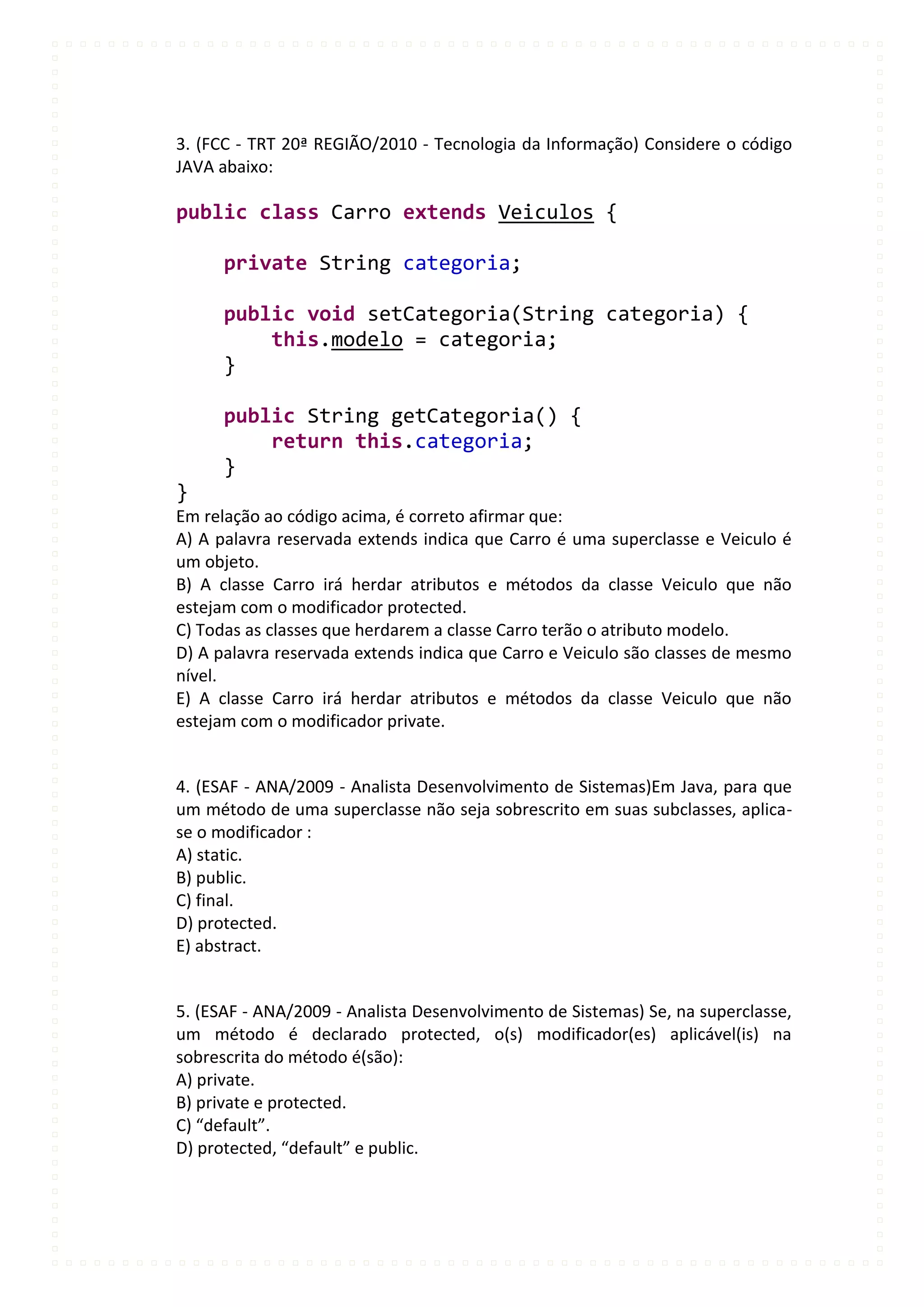 3. (FCC - TRT 20ª REGIÃO/2010 - Tecnologia da Informação) Considere o código
JAVA abaixo:

public class Carro extends Veiculos {

      private String categoria;

      public void setCategoria(String categoria) {
          this.modelo = categoria;
      }

      public String getCategoria() {
          return this.categoria;
      }
}
Em relação ao código acima, é correto afirmar que:
A) A palavra reservada extends indica que Carro é uma superclasse e Veiculo é
um objeto.
B) A classe Carro irá herdar atributos e métodos da classe Veiculo que não
estejam com o modificador protected.
C) Todas as classes que herdarem a classe Carro terão o atributo modelo.
D) A palavra reservada extends indica que Carro e Veiculo são classes de mesmo
nível.
E) A classe Carro irá herdar atributos e métodos da classe Veiculo que não
estejam com o modificador private.


4. (ESAF - ANA/2009 - Analista Desenvolvimento de Sistemas)Em Java, para que
um método de uma superclasse não seja sobrescrito em suas subclasses, aplica-
se o modificador :
A) static.
B) public.
C) final.
D) protected.
E) abstract.


5. (ESAF - ANA/2009 - Analista Desenvolvimento de Sistemas) Se, na superclasse,
um método é declarado protected, o(s) modificador(es) aplicável(is) na
sobrescrita do método é(são):
A) private.
B) private e protected.
C) “default”.
D) protected, “default” e public.
 