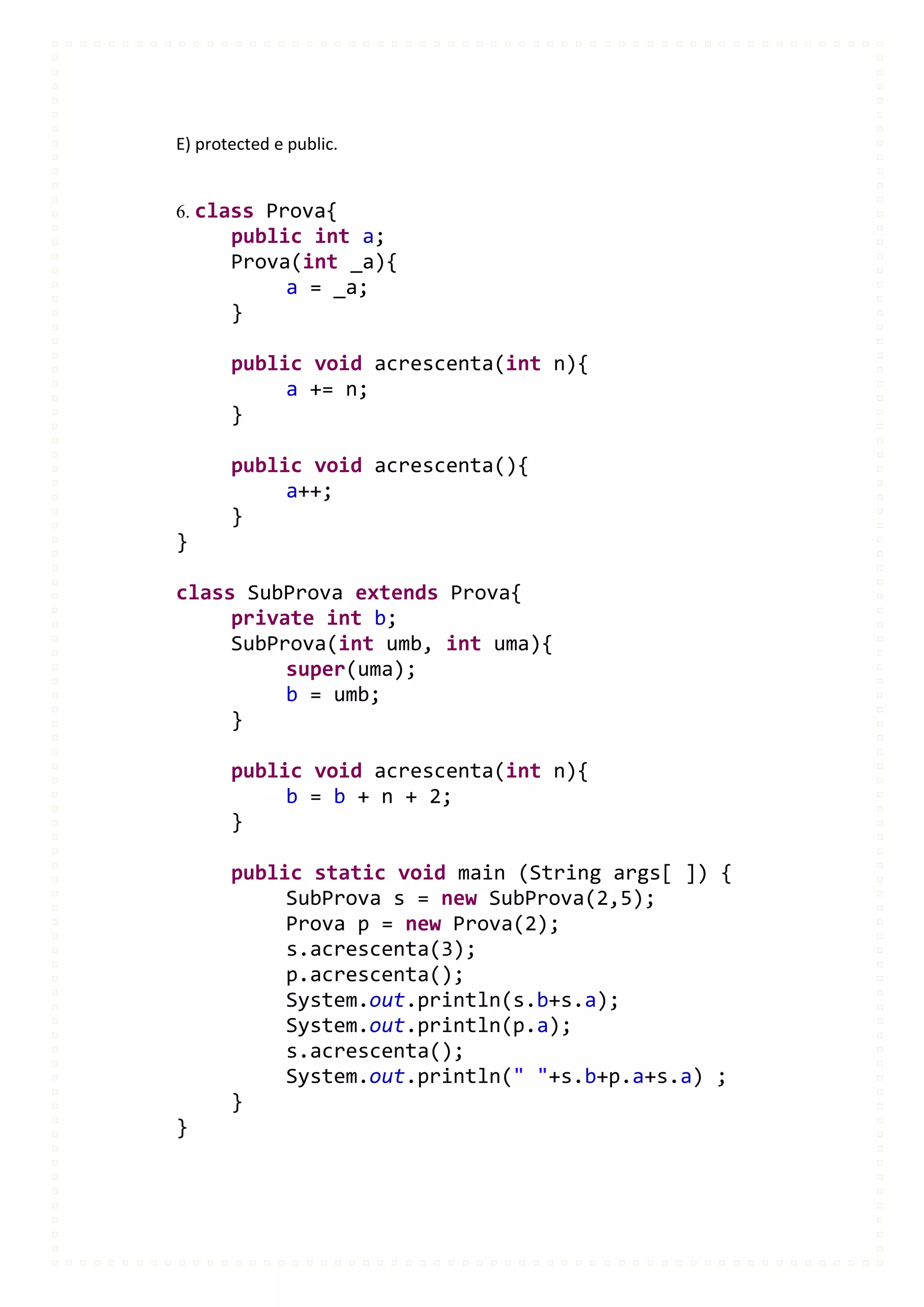 E) protected e public.


6. class Prova{
       public int a;
       Prova(int _a){
            a = _a;
       }

       public void acrescenta(int n){
            a += n;
       }

       public void acrescenta(){
            a++;
       }
}

class SubProva extends Prova{
     private int b;
     SubProva(int umb, int uma){
          super(uma);
          b = umb;
     }

       public void acrescenta(int n){
            b = b + n + 2;
       }

       public static void main (String args[ ]) {
            SubProva s = new SubProva(2,5);
            Prova p = new Prova(2);
            s.acrescenta(3);
            p.acrescenta();
            System.out.println(s.b+s.a);
            System.out.println(p.a);
            s.acrescenta();
            System.out.println(" "+s.b+p.a+s.a) ;
       }
}
 