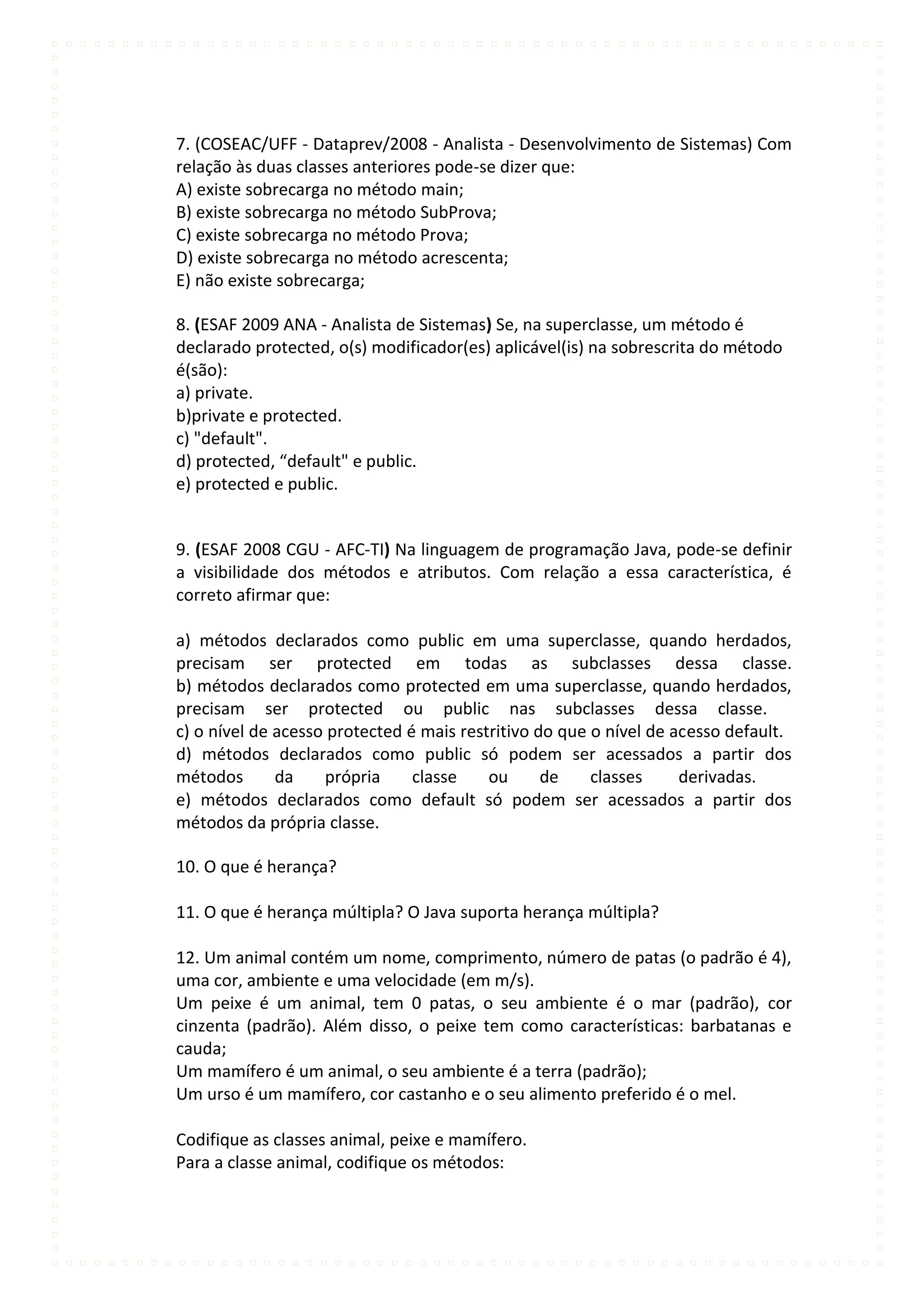 7. (COSEAC/UFF - Dataprev/2008 - Analista - Desenvolvimento de Sistemas) Com
relação às duas classes anteriores pode-se dizer que:
A) existe sobrecarga no método main;
B) existe sobrecarga no método SubProva;
C) existe sobrecarga no método Prova;
D) existe sobrecarga no método acrescenta;
E) não existe sobrecarga;

8. (ESAF 2009 ANA - Analista de Sistemas) Se, na superclasse, um método é
declarado protected, o(s) modificador(es) aplicável(is) na sobrescrita do método
é(são):
a) private.
b)private e protected.
c) "default".
d) protected, “default" e public.
e) protected e public.


9. (ESAF 2008 CGU - AFC-TI) Na linguagem de programação Java, pode-se definir
a visibilidade dos métodos e atributos. Com relação a essa característica, é
correto afirmar que:

a) métodos declarados como public em uma superclasse, quando herdados,
precisam ser protected em todas as subclasses dessa classe.
b) métodos declarados como protected em uma superclasse, quando herdados,
precisam ser protected ou public nas subclasses dessa classe.
c) o nível de acesso protected é mais restritivo do que o nível de acesso default.
d) métodos declarados como public só podem ser acessados a partir dos
métodos       da    própria     classe    ou      de    classes     derivadas.
e) métodos declarados como default só podem ser acessados a partir dos
métodos da própria classe.

10. O que é herança?

11. O que é herança múltipla? O Java suporta herança múltipla?

12. Um animal contém um nome, comprimento, número de patas (o padrão é 4),
uma cor, ambiente e uma velocidade (em m/s).
Um peixe é um animal, tem 0 patas, o seu ambiente é o mar (padrão), cor
cinzenta (padrão). Além disso, o peixe tem como características: barbatanas e
cauda;
Um mamífero é um animal, o seu ambiente é a terra (padrão);
Um urso é um mamífero, cor castanho e o seu alimento preferido é o mel.

Codifique as classes animal, peixe e mamífero.
Para a classe animal, codifique os métodos:
 