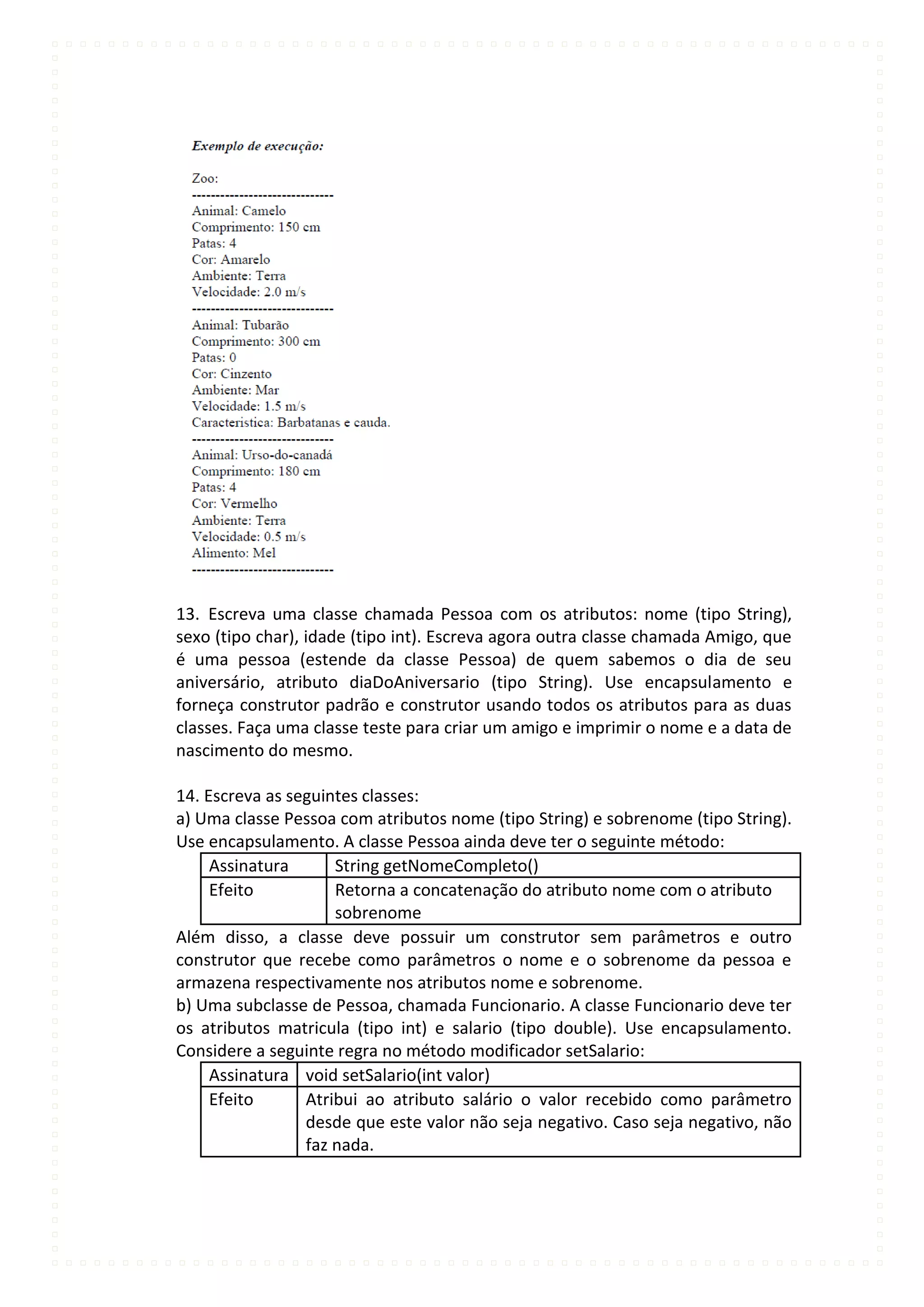 13. Escreva uma classe chamada Pessoa com os atributos: nome (tipo String),
sexo (tipo char), idade (tipo int). Escreva agora outra classe chamada Amigo, que
é uma pessoa (estende da classe Pessoa) de quem sabemos o dia de seu
aniversário, atributo diaDoAniversario (tipo String). Use encapsulamento e
forneça construtor padrão e construtor usando todos os atributos para as duas
classes. Faça uma classe teste para criar um amigo e imprimir o nome e a data de
nascimento do mesmo.

14. Escreva as seguintes classes:
a) Uma classe Pessoa com atributos nome (tipo String) e sobrenome (tipo String).
Use encapsulamento. A classe Pessoa ainda deve ter o seguinte método:
     Assinatura      String getNomeCompleto()
     Efeito          Retorna a concatenação do atributo nome com o atributo
                     sobrenome
Além disso, a classe deve possuir um construtor sem parâmetros e outro
construtor que recebe como parâmetros o nome e o sobrenome da pessoa e
armazena respectivamente nos atributos nome e sobrenome.
b) Uma subclasse de Pessoa, chamada Funcionario. A classe Funcionario deve ter
os atributos matricula (tipo int) e salario (tipo double). Use encapsulamento.
Considere a seguinte regra no método modificador setSalario:
     Assinatura void setSalario(int valor)
     Efeito      Atribui ao atributo salário o valor recebido como parâmetro
                 desde que este valor não seja negativo. Caso seja negativo, não
                 faz nada.
 