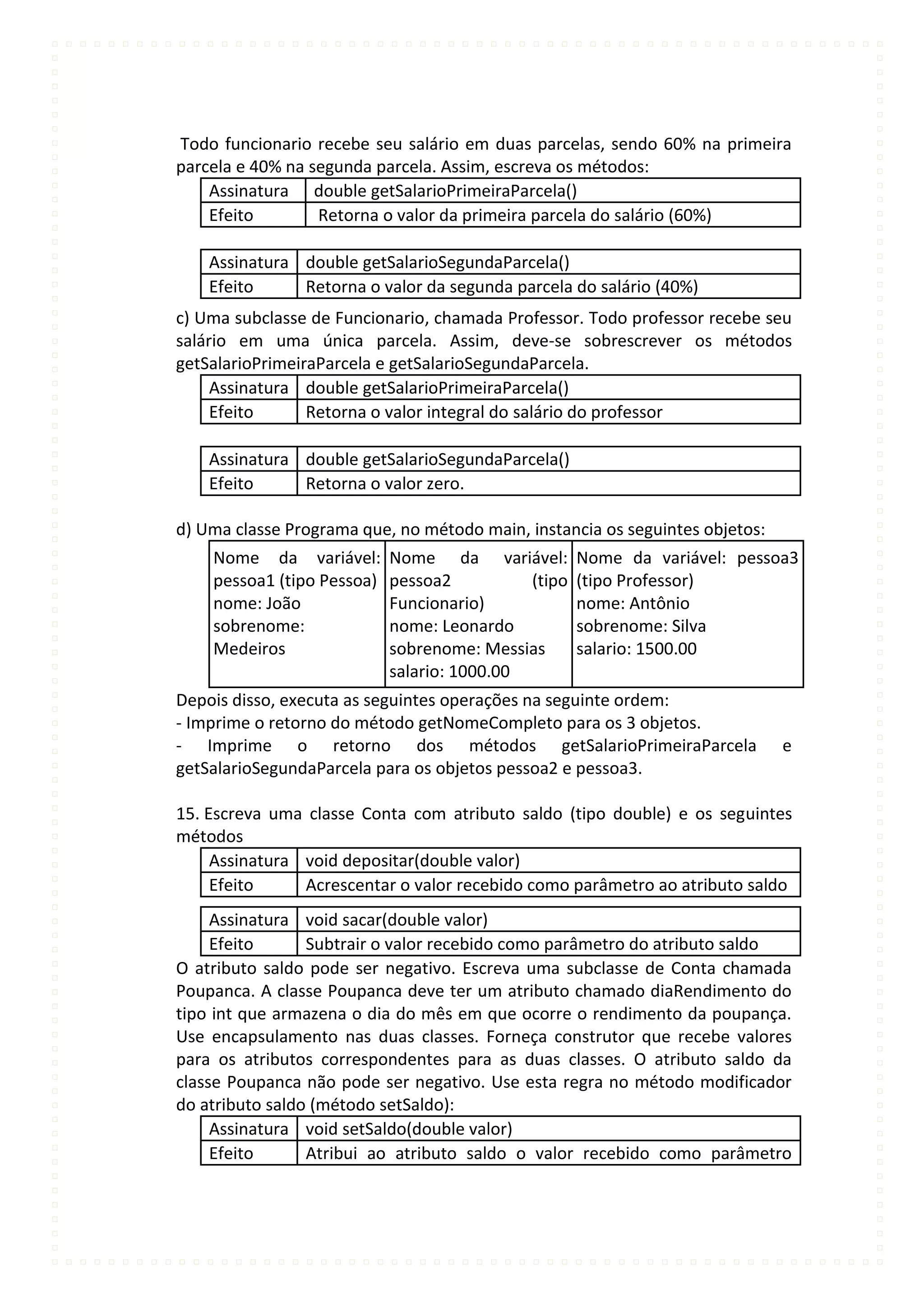 Todo funcionario recebe seu salário em duas parcelas, sendo 60% na primeira
parcela e 40% na segunda parcela. Assim, escreva os métodos:
    Assinatura double getSalarioPrimeiraParcela()
    Efeito        Retorna o valor da primeira parcela do salário (60%)

    Assinatura double getSalarioSegundaParcela()
    Efeito     Retorna o valor da segunda parcela do salário (40%)
c) Uma subclasse de Funcionario, chamada Professor. Todo professor recebe seu
salário em uma única parcela. Assim, deve-se sobrescrever os métodos
getSalarioPrimeiraParcela e getSalarioSegundaParcela.
     Assinatura double getSalarioPrimeiraParcela()
     Efeito      Retorna o valor integral do salário do professor

    Assinatura double getSalarioSegundaParcela()
    Efeito     Retorna o valor zero.

d) Uma classe Programa que, no método main, instancia os seguintes objetos:
    Nome da variável:       Nome da variável:        Nome da variável: pessoa3
    pessoa1 (tipo Pessoa)   pessoa2          (tipo   (tipo Professor)
    nome: João              Funcionario)             nome: Antônio
    sobrenome:              nome: Leonardo           sobrenome: Silva
    Medeiros                sobrenome: Messias       salario: 1500.00
                            salario: 1000.00
Depois disso, executa as seguintes operações na seguinte ordem:
- Imprime o retorno do método getNomeCompleto para os 3 objetos.
- Imprime o retorno dos métodos getSalarioPrimeiraParcela                     e
getSalarioSegundaParcela para os objetos pessoa2 e pessoa3.

15. Escreva uma classe Conta com atributo saldo (tipo double) e os seguintes
métodos
     Assinatura void depositar(double valor)
     Efeito     Acrescentar o valor recebido como parâmetro ao atributo saldo
     Assinatura void sacar(double valor)
     Efeito      Subtrair o valor recebido como parâmetro do atributo saldo
O atributo saldo pode ser negativo. Escreva uma subclasse de Conta chamada
Poupanca. A classe Poupanca deve ter um atributo chamado diaRendimento do
tipo int que armazena o dia do mês em que ocorre o rendimento da poupança.
Use encapsulamento nas duas classes. Forneça construtor que recebe valores
para os atributos correspondentes para as duas classes. O atributo saldo da
classe Poupanca não pode ser negativo. Use esta regra no método modificador
do atributo saldo (método setSaldo):
     Assinatura void setSaldo(double valor)
     Efeito      Atribui ao atributo saldo o valor recebido como parâmetro
 