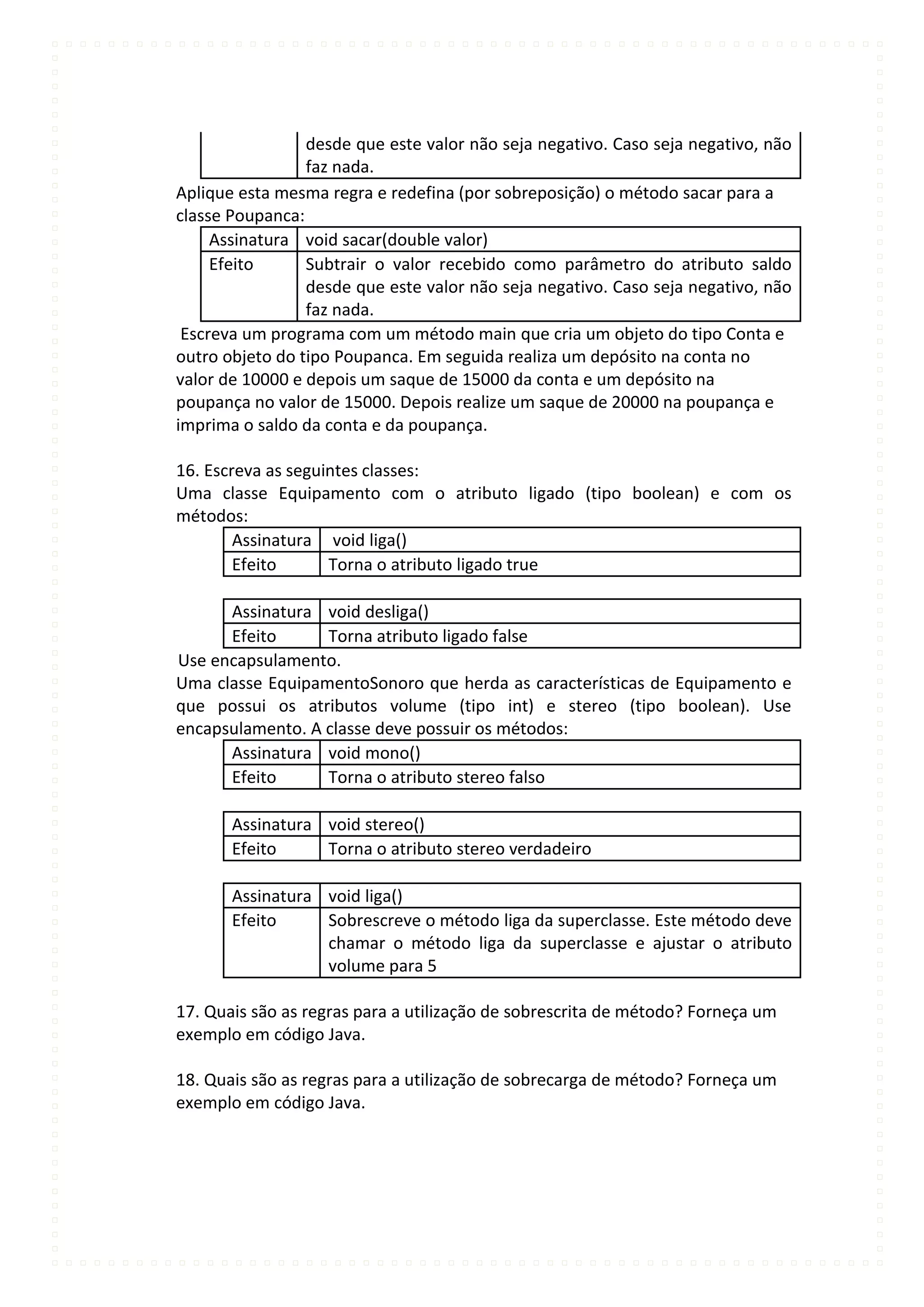 desde que este valor não seja negativo. Caso seja negativo, não
                 faz nada.
Aplique esta mesma regra e redefina (por sobreposição) o método sacar para a
classe Poupanca:
     Assinatura void sacar(double valor)
     Efeito      Subtrair o valor recebido como parâmetro do atributo saldo
                 desde que este valor não seja negativo. Caso seja negativo, não
                 faz nada.
 Escreva um programa com um método main que cria um objeto do tipo Conta e
outro objeto do tipo Poupanca. Em seguida realiza um depósito na conta no
valor de 10000 e depois um saque de 15000 da conta e um depósito na
poupança no valor de 15000. Depois realize um saque de 20000 na poupança e
imprima o saldo da conta e da poupança.

16. Escreva as seguintes classes:
Uma classe Equipamento com o atributo ligado (tipo boolean) e com os
métodos:
        Assinatura void liga()
        Efeito      Torna o atributo ligado true

      Assinatura void desliga()
      Efeito      Torna atributo ligado false
Use encapsulamento.
Uma classe EquipamentoSonoro que herda as características de Equipamento e
que possui os atributos volume (tipo int) e stereo (tipo boolean). Use
encapsulamento. A classe deve possuir os métodos:
      Assinatura void mono()
      Efeito      Torna o atributo stereo falso

       Assinatura void stereo()
       Efeito     Torna o atributo stereo verdadeiro

       Assinatura void liga()
       Efeito     Sobrescreve o método liga da superclasse. Este método deve
                  chamar o método liga da superclasse e ajustar o atributo
                  volume para 5

17. Quais são as regras para a utilização de sobrescrita de método? Forneça um
exemplo em código Java.

18. Quais são as regras para a utilização de sobrecarga de método? Forneça um
exemplo em código Java.
 