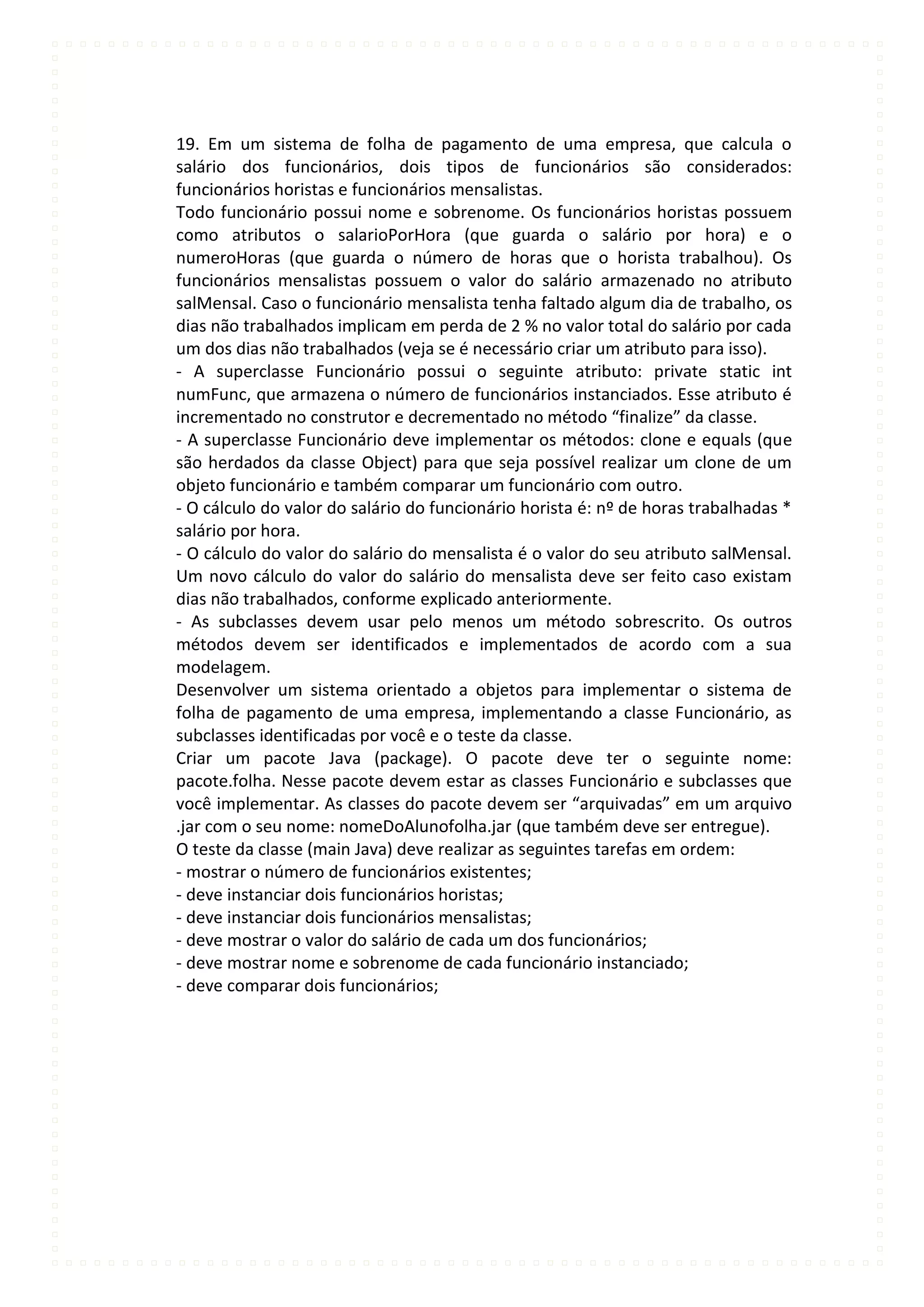 19. Em um sistema de folha de pagamento de uma empresa, que calcula o
salário dos funcionários, dois tipos de funcionários são considerados:
funcionários horistas e funcionários mensalistas.
Todo funcionário possui nome e sobrenome. Os funcionários horistas possuem
como atributos o salarioPorHora (que guarda o salário por hora) e o
numeroHoras (que guarda o número de horas que o horista trabalhou). Os
funcionários mensalistas possuem o valor do salário armazenado no atributo
salMensal. Caso o funcionário mensalista tenha faltado algum dia de trabalho, os
dias não trabalhados implicam em perda de 2 % no valor total do salário por cada
um dos dias não trabalhados (veja se é necessário criar um atributo para isso).
- A superclasse Funcionário possui o seguinte atributo: private static int
numFunc, que armazena o número de funcionários instanciados. Esse atributo é
incrementado no construtor e decrementado no método “finalize” da classe.
- A superclasse Funcionário deve implementar os métodos: clone e equals (que
são herdados da classe Object) para que seja possível realizar um clone de um
objeto funcionário e também comparar um funcionário com outro.
- O cálculo do valor do salário do funcionário horista é: nº de horas trabalhadas *
salário por hora.
- O cálculo do valor do salário do mensalista é o valor do seu atributo salMensal.
Um novo cálculo do valor do salário do mensalista deve ser feito caso existam
dias não trabalhados, conforme explicado anteriormente.
- As subclasses devem usar pelo menos um método sobrescrito. Os outros
métodos devem ser identificados e implementados de acordo com a sua
modelagem.
Desenvolver um sistema orientado a objetos para implementar o sistema de
folha de pagamento de uma empresa, implementando a classe Funcionário, as
subclasses identificadas por você e o teste da classe.
Criar um pacote Java (package). O pacote deve ter o seguinte nome:
pacote.folha. Nesse pacote devem estar as classes Funcionário e subclasses que
você implementar. As classes do pacote devem ser “arquivadas” em um arquivo
.jar com o seu nome: nomeDoAlunofolha.jar (que também deve ser entregue).
O teste da classe (main Java) deve realizar as seguintes tarefas em ordem:
- mostrar o número de funcionários existentes;
- deve instanciar dois funcionários horistas;
- deve instanciar dois funcionários mensalistas;
- deve mostrar o valor do salário de cada um dos funcionários;
- deve mostrar nome e sobrenome de cada funcionário instanciado;
- deve comparar dois funcionários;
 