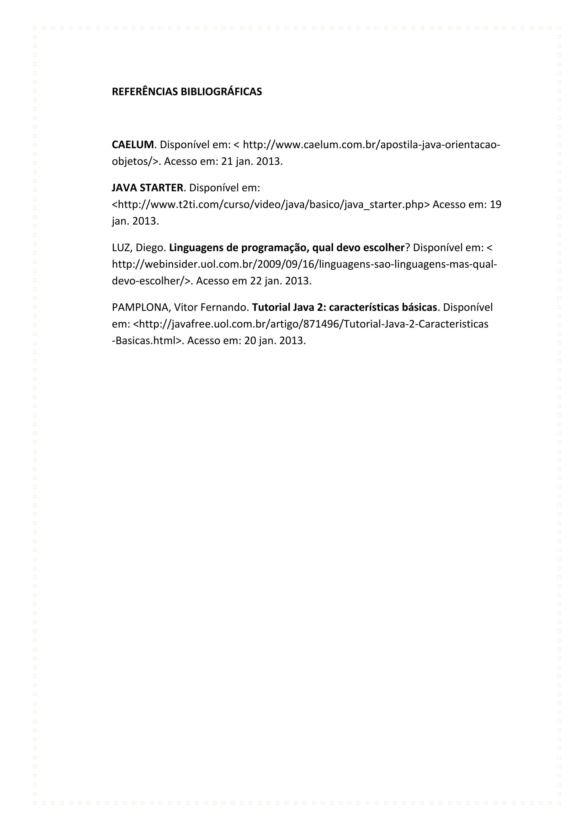 REFERÊNCIAS BIBLIOGRÁFICAS



CAELUM. Disponível em: < http://www.caelum.com.br/apostila-java-orientacao-
objetos/>. Acesso em: 21 jan. 2013.

JAVA STARTER. Disponível em:
<http://www.t2ti.com/curso/video/java/basico/java_starter.php> Acesso em: 19
jan. 2013.

LUZ, Diego. Linguagens de programação, qual devo escolher? Disponível em: <
http://webinsider.uol.com.br/2009/09/16/linguagens-sao-linguagens-mas-qual-
devo-escolher/>. Acesso em 22 jan. 2013.

PAMPLONA, Vitor Fernando. Tutorial Java 2: características básicas. Disponível
em: <http://javafree.uol.com.br/artigo/871496/Tutorial-Java-2-Caracteristicas
-Basicas.html>. Acesso em: 20 jan. 2013.
 