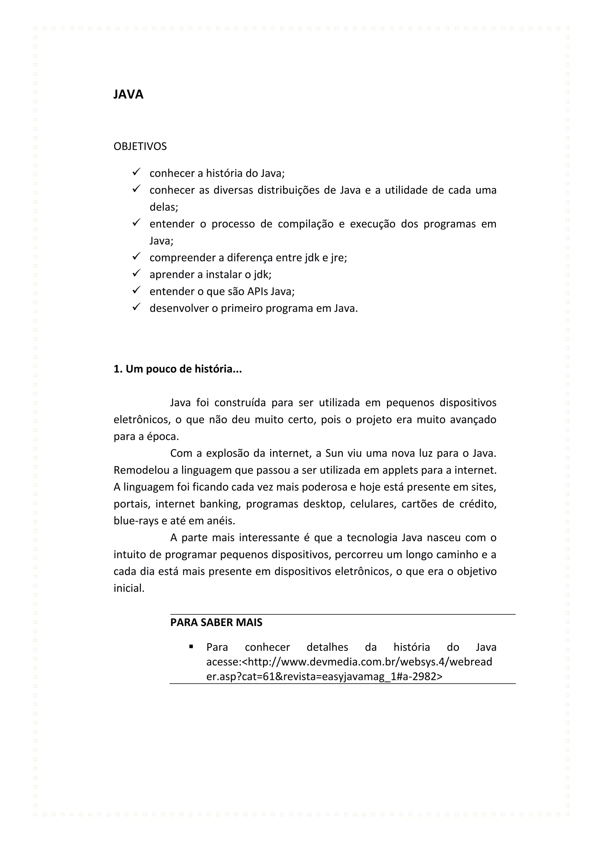 JAVA


OBJETIVOS

    conhecer a história do Java;
    conhecer as diversas distribuições de Java e a utilidade de cada uma
     delas;
    entender o processo de compilação e execução dos programas em
     Java;
    compreender a diferença entre jdk e jre;
    aprender a instalar o jdk;
    entender o que são APIs Java;
    desenvolver o primeiro programa em Java.




1. Um pouco de história...

            Java foi construída para ser utilizada em pequenos dispositivos
eletrônicos, o que não deu muito certo, pois o projeto era muito avançado
para a época.
            Com a explosão da internet, a Sun viu uma nova luz para o Java.
Remodelou a linguagem que passou a ser utilizada em applets para a internet.
A linguagem foi ficando cada vez mais poderosa e hoje está presente em sites,
portais, internet banking, programas desktop, celulares, cartões de crédito,
blue-rays e até em anéis.
            A parte mais interessante é que a tecnologia Java nasceu com o
intuito de programar pequenos dispositivos, percorreu um longo caminho e a
cada dia está mais presente em dispositivos eletrônicos, o que era o objetivo
inicial.

            PARA SABER MAIS

                  Para conhecer detalhes da história do Java
                   acesse:<http://www.devmedia.com.br/websys.4/webread
                   er.asp?cat=61&revista=easyjavamag_1#a-2982>
 