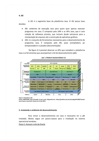 4. JSE

                A JSE é o segmento base da plataforma Java. O JSE possui duas
divisões:

          JRE: ambiente de execução Java para quem quer apenas executar
          programas em Java. É composta pela JVM e as APIs Java, que é uma
          coleção de softwares prontos, que incluem desde estruturas para a
          manipulação de arquivos até a construção de aplicativos gráficos.
          JDK: é o conjunto de ferramentas necessárias para o desenvolvimento de
          programas Java. É composto pela JRE, javac (compilador), jar
          (empacotador) e o javadoc (documentação)

             Na figura 4 é possível observar as APIs que compõem a plataforma
Java e as ferramentas que acompanham o kit de desenvolvimento (jdk).




Figura 4: Arquitetura JSE
Fonte: PAMPLONA, Vitor Fernando. O que é Java. Disponível em: <http://javafree.uol.com.br/artigo/871498/Tutorial-
Java-O-que-e-Java.html> Acesso em 12 jan 2013.




5. Instalando o ambiente de desenvolvimento

           Para iniciar o desenvolvimento em Java é necessário ter o jdk
instalado. Abaixo segue um passo-a-passo para a instalação no sistema
operacional windows.
Passo 1: Acessar o site da Oracle
 