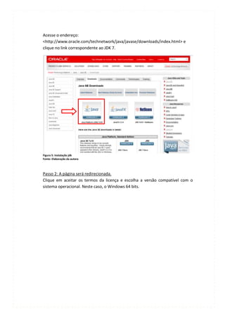 Acesse o endereço:
<http://www.oracle.com/technetwork/java/javase/downloads/index.html> e
clique no link correspondente ao JDK 7.




Figura 5: Instalação jdk
Fonte: Elaboração da autora




Passo 2: A página será redirecionada.
Clique em aceitar os termos da licença e escolha a versão compatível com o
sistema operacional. Neste caso, o Windows 64 bits.
 