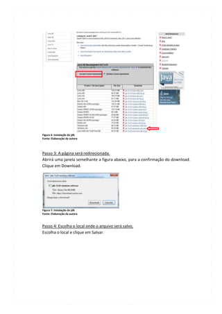 Figura 6: Instalação do jdk
Fonte: Elaboração da autora




Passo 3: A página será redirecionada.
Abrirá uma janela semelhante a figura abaixo, para a confirmação do download.
Clique em Download.




Figura 7: Instalação do jdk
Fonte: Elaboração da autora



Passo 4: Escolha o local onde o arquivo será salvo.
Escolha o local e clique em Salvar.
 