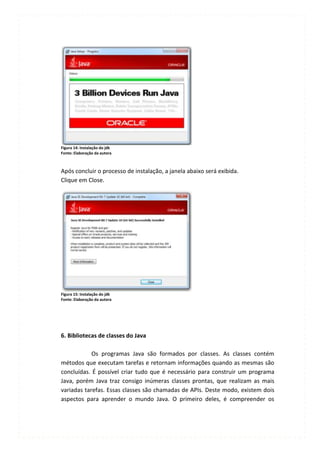 Figura 14: Instalação do jdk
Fonte: Elaboração da autora



Após concluir o processo de instalação, a janela abaixo será exibida.
Clique em Close.




Figura 15: Instalação do jdk
Fonte: Elaboração da autora




6. Bibliotecas de classes do Java

            Os programas Java são formados por classes. As classes contém
métodos que executam tarefas e retornam informações quando as mesmas são
concluídas. É possível criar tudo que é necessário para construir um programa
Java, porém Java traz consigo inúmeras classes prontas, que realizam as mais
variadas tarefas. Essas classes são chamadas de APIs. Deste modo, existem dois
aspectos para aprender o mundo Java. O primeiro deles, é compreender os
 