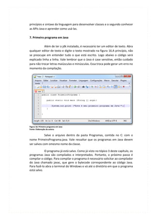 princípios e sintaxe da linguagem para desenvolver classes e o segundo conhecer
as APIs Java e aprender como usá-las.

7. Primeiro programa em Java

            Além de ter o jdk instalado, é necessário ter um editor de texto. Abra
qualquer editor de texto e digite o texto mostrado na figura 16.A princípio, não
se preocupe em entender tudo o que está escrito. Logo abaixo o código será
explicado linha a linha. Vale lembrar que o Java é case sensitive, então cuidado
para não trocar letras maiúsculas e minúsculas. Essa troca pode gerar um erro no
momento da compilação.




Figura 16: Primeiro programa em Java
Fonte: Elaboração da autora

            Salve o arquivo dentro da pasta Programas, contida no C: com o
nome PrimeiroPrograma.java. Vale ressaltar que os programas em Java devem
ser salvos com omesmo nome da classe.

            O programa já está salvo. Como já visto no tópico 3 deste capítulo, os
programas Java são compilados e interpretados. Portanto, o próximo passo é
compilar o código. Para compilar o programa é necessário solicitar ao compilador
do Java chamado javac, que gere o bytecode correspondente ao código Java.
Para fazê-lo abra o terminal do Windows e vá até o diretório em que o programa
está salvo.
 