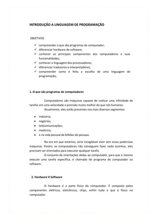 INTRODUÇÃO A LINGUAGEM DE PROGRAMAÇÃO


OBJETIVOS

    compreender o que são programas de computador;
    diferenciar hardware de software;
    conhecer os principais componentes dos computadores e suas
     funcionalidades;
    conhecer a linguagem dos processadores;
    diferenciar tradutores e interpretadores;
    compreender como é feita a escolha de uma linguagem de
     programação;




1. O que são programas de computadores

           Computadores são máquinas capazes de realizar uma infinidade de
tarefas em uma velocidade e precisão muito melhor do que nós humanos.
           Atualmente, eles estão presentes nos mais diversos segmentos:

      indústria;
      negócios;
      telecomunicações;
      medicina;
      e na vida pessoal de bilhões de pessoas.

           Na era em que estamos, seria incogitável viver sem essas poderosas
máquinas. Porém, os computadores não conseguem fazer nada sozinhos, eles
precisam ser orientados para executar qualquer tarefa.
           O conjunto de orientações dadas ao computador, para que o mesmo
execute uma tarefa específica, é chamado de programa de computador ou
software.



 2. Hardware X Software

         O hardware é a parte física do computador. É composta pelos
componentes elétricos, eletrônicos, chips, enfim tudo o que é físico no
computador.
 