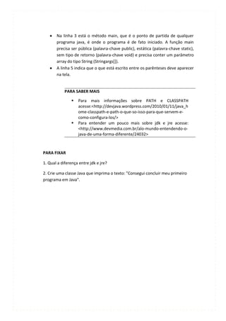 Na linha 3 está o método main, que é o ponto de partida de qualquer
       programa java, é onde o programa é de fato iniciado. A função main
       precisa ser pública (palavra-chave public), estática (palavra-chave static),
       sem tipo de retorno (palavra-chave void) e precisa conter um parâmetro
       array do tipo String (Stringargs[]).
       A linha 5 indica que o que está escrito entre os parênteses deve aparecer
       na tela.


            PARA SABER MAIS

                  Para mais informações sobre PATH e CLASSPATH
                   acesse:<http://devjava.wordpress.com/2010/01/11/java_h
                   ome-classpath-e-path-o-que-so-isso-para-que-servem-e-
                   como-configura-los/>
                  Para entender um pouco mais sobre jdk e jre acesse:
                   <http://www.devmedia.com.br/alo-mundo-entendendo-o-
                   java-de-uma-forma-diferente/24032>



PARA FIXAR

1. Qual a diferença entre jdk e jre?

2. Crie uma classe Java que imprima o texto: "Consegui concluir meu primeiro
programa em Java".
 