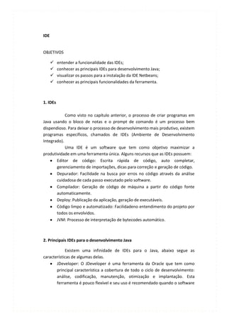 IDE


OBJETIVOS

         entender a funcionalidade das IDEs;
         conhecer as principais IDEs para desenvolvimento Java;
         visualizar os passos para a instalação da IDE Netbeans;
         conhecer as principais funcionalidades da ferramenta.



1. IDEs

            Como visto no capítulo anterior, o processo de criar programas em
Java usando o bloco de notas e o prompt de comando é um processo bem
dispendioso. Para deixar o processo de desenvolvimento mais produtivo, existem
programas específicos, chamados de IDEs (Ambiente de Desenvolvimento
Integrado).
            Uma IDE é um software que tem como objetivo maximizar a
produtividade em uma ferramenta única. Alguns recursos que as IDEs possuem:
       Editor de código: Escrita rápida de código, auto completar,
       gerenciamento de importações, dicas para correção e geração de código.
       Depurador: Facilidade na busca por erros no código através da análise
       cuidadosa de cada passo executado pelo software.
       Compilador: Geração de código de máquina a partir do código fonte
       automaticamente.
       Deploy: Publicação da aplicação, geração de executáveis.
       Código limpo e automatizado: Facilidadeno entendimento do projeto por
       todos os envolvidos.
       JVM: Processo de interpretação de bytecodes automático.



2. Principais IDEs para o desenvolvimento Java

            Existem uma infinidade de IDEs para o Java, abaixo segue as
características de algumas delas.
       JDeveloper: O JDeveloper é uma ferramenta da Oracle que tem como
       principal característica a cobertura de todo o ciclo de desenvolvimento:
       análise, codificação, manutenção, otimização e implantação. Esta
       ferramenta é pouco flexível e seu uso é recomendado quando o software
 