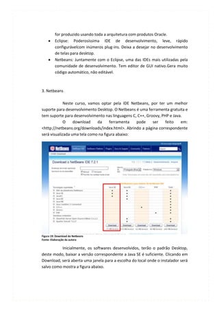 for produzido usando toda a arquitetura com produtos Oracle.
         Eclipse: Poderosíssima IDE de desenvolvimento, leve, rápido
         configurávelcom inúmeros plug-ins. Deixa a desejar no desenvolvimento
         de telas para desktop.
         Netbeans: Juntamente com o Eclipse, uma das IDEs mais utilizadas pela
         comunidade de desenvolvimento. Tem editor de GUI nativo.Gera muito
         código automático, não editável.



3. Netbeans

             Neste curso, vamos optar pela IDE Netbeans, por ter um melhor
suporte para desenvolvimento Desktop. O Netbeans é uma ferramenta gratuita e
tem suporte para desenvolvimento nas linguagens C, C++, Groovy, PHP e Java.
             O    download    da     ferramenta   pode     ser    feito   em:
<http://netbeans.org/downloads/index.html>. Abrindo a página correspondente
será visualizada uma tela como na figura abaixo:




Figura 19: Download do Netbeans
Fonte: Elaboração da autora

           Inicialmente, os softwares desenvolvidos, terão o padrão Desktop,
deste modo, baixar a versão correspondente a Java SE é suficiente. Clicando em
Download, será aberta uma janela para a escolha do local onde o instalador será
salvo como mostra a figura abaixo.
 