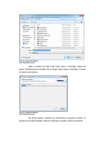 Figura 20: Download do Netbeans
Fonte: Elaboração da autora

            Após a escolha do local onde ficará salvo o instalador clique em
salvar. O download será iniciado. Dê um duplo clique sobre o instalador. A janela
do mesmo será aberta.




Figura 21: Instalação do Netbeans
Fonte: Elaboração da autora

           Na janela abaixo, clicando em personalizar é possível escolher os
pacotes que serão instalados. Após ter efetuado a escolha, clique em próximo.
 