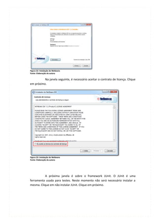 Figura 22: Instalação do Netbeans
Fonte: Elaboração da autora

          Na janela seguinte, é necessário aceitar o contrato de licença. Clique
em próximo.




Figura 23: Instalação do Netbeans
Fonte: Elaboração da autora




           A próxima janela é sobre o framework JUnit. O JUnit é uma
ferramenta usada para testes. Neste momento não será necessário instalar a
mesma. Clique em não instalar JUnit. Clique em próximo.
 
