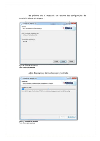 Na próxima tela é mostrado um resumo das configurações da
instalação. Clique em instalar.




Figura 26: Instalação do Netbeans
Fonte: Elaboração da autora



                A tela do progresso da instalação será mostrada.




Figura 27: Instalação do Netbeans
Fonte: Elaboração da autora
 