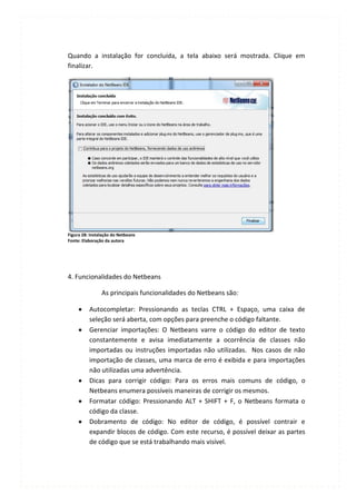 Quando a instalação for concluída, a tela abaixo será mostrada. Clique em
finalizar.




Figura 28: Instalação do Netbeans
Fonte: Elaboração da autora




4. Funcionalidades do Netbeans

                As principais funcionalidades do Netbeans são:

          Autocompletar: Pressionando as teclas CTRL + Espaço, uma caixa de
          seleção será aberta, com opções para preenche o código faltante.
          Gerenciar importações: O Netbeans varre o código do editor de texto
          constantemente e avisa imediatamente a ocorrência de classes não
          importadas ou instruções importadas não utilizadas. Nos casos de não
          importação de classes, uma marca de erro é exibida e para importações
          não utilizadas uma advertência.
          Dicas para corrigir código: Para os erros mais comuns de código, o
          Netbeans enumera possíveis maneiras de corrigir os mesmos.
          Formatar código: Pressionando ALT + SHIFT + F, o Netbeans formata o
          código da classe.
          Dobramento de código: No editor de código, é possível contrair e
          expandir blocos de código. Com este recurso, é possível deixar as partes
          de código que se está trabalhando mais visível.
 