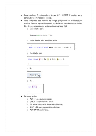 Gerar códigos: Pressionando as teclas ALT + INSERT é possível gerar
construtores e métodos de acesso.
Code templates: São pedaços de código que podem ser acessados por
atalhos. Existem alguns disponíveis no Netbeans e estão citados abaixo.
Eles devem ser acessados juntamente com a tecla TAB.
    o sout: Atalho para




   o psvm: Atalho para o método main;




   o for: Atalho para




   o St:




   o if:




Teclas de atalho:
   o ALT + F1: pesquisarjavadoc;
   o CTRL + E: excluir a linha atual;
   o F5: iniciar depuração do projeto principal;
   o SHIFT + F6: executar projeto principal;
   o ALT+ ENTER: exibir dica.
 