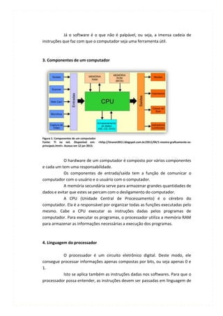Já o software é o que não é palpável, ou seja, a imensa cadeia de
instruções que faz com que o computador seja uma ferramenta útil.



3. Componentes de um computador




Figura 1: Componentes de um computador
Fonte: TI na net. Disponível em: <http://tinanet2011.blogspot.com.br/2011/04/1-mostre-graficamente-os-
principais.html>. Acesso em 12 jan 2013.




           O hardware de um computador é composto por vários componentes
e cada um tem uma responsabilidade.
           Os componentes de entrada/saída tem a função de comunicar o
computador com o usuário e o usuário com o computador.
           A memória secundária serve para armazenar grandes quantidades de
dados e evitar que estes se percam com o desligamento do computador.
           A CPU (Unidade Central de Processamento) é o cérebro do
computador. Ela é a responsável por organizar todas as funções executadas pelo
mesmo. Cabe a CPU executar as instruções dadas pelos programas de
computador. Para executar os programas, o processador utiliza a memória RAM
para armazenar as informações necessárias a execução dos programas.



4. Linguagem do processador

          O processador é um circuito eletrônico digital. Deste modo, ele
consegue processar informações apenas compostas por bits, ou seja apenas 0 e
1.
          Isto se aplica também as instruções dadas nos softwares. Para que o
processador possa entender, as instruções devem ser passadas em linguagem de
 