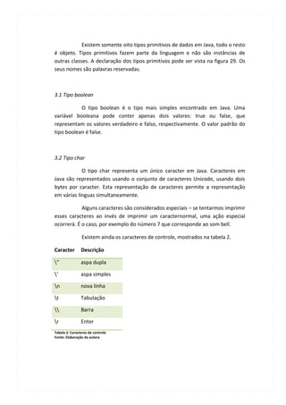 Existem somente oito tipos primitivos de dados em Java, todo o resto
é objeto. Tipos primitivos fazem parte da linguagem e não são instâncias de
outras classes. A declaração dos tipos primitivos pode ser vista na figura 29. Os
seus nomes são palavras reservadas.



3.1 Tipo boolean

           O tipo boolean é o tipo mais simples encontrado em Java. Uma
variável booleana pode conter apenas dois valores: true ou false, que
representam os valores verdadeiro e falso, respectivamente. O valor padrão do
tipo boolean é false.



3.2 Tipo char

            O tipo char representa um único caracter em Java. Caracteres em
Java são representados usando o conjunto de caracteres Unicode, usando dois
bytes por caracter. Esta representação de caracteres permite a representação
em várias línguas simultaneamente.

            Alguns caracteres são considerados especiais – se tentarmos imprimir
esses caracteres ao invés de imprimir um caracternormal, uma ação especial
ocorrerá. É o caso, por exemplo do número 7 que corresponde ao som bell.

                Existem ainda os caracteres de controle, mostrados na tabela 2.

Caracter        Descrição

”              aspa dupla

’              aspa simples

n              nova linha

t              Tabulação

              Barra

r              Enter
Tabela 2: Caracteres de controle
Fonte: Elaboração da autora
 