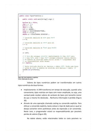 Figura 30: Casts implícitos e explícitos
Fonte: Elaboração da autora

          Valores de tipos numéricos podem ser transformados em outros
tipos numéricos de duas formas:

           Implicitamente: A JVM transforma em tempo de execução, quando acha
           conveniente, tipos restritos em tipos com maior amplitude, ou seja, uma
           variável pode receber valores de variáveis de tipos com tamanho menor
           do que a mesma foi declarada. . Nenhuma informação é perdida (Figura
           30).
           Através de uma operação chamada casting ou conversão explícita. Para
           efetuar a conversão explícita, basta colocar o tipo de dado para o qual se
           deseja converter entre parênteses antes da expressão a ser convertida.
           Neste caso, o programador estará se responsabilizando por possíveis
           perdas de valores (Figura 30).

                  Na tabela abaixo, estão relacionados todos os casts possíveis na
 