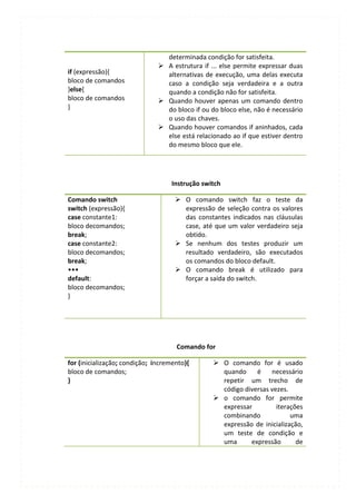 determinada condição for satisfeita.
                                A estrutura if ... else permite expressar duas
if (expressão){                  alternativas de execução, uma delas executa
bloco de comandos                caso a condição seja verdadeira e a outra
}else{                           quando a condição não for satisfeita.
bloco de comandos               Quando houver apenas um comando dentro
}                                do bloco if ou do bloco else, não é necessário
                                 o uso das chaves.
                                Quando houver comandos if aninhados, cada
                                 else está relacionado ao if que estiver dentro
                                 do mesmo bloco que ele.




                                   Instrução switch

Comando switch                        O comando switch faz o teste da
switch (expressão){                    expressão de seleção contra os valores
case constante1:                       das constantes indicados nas cláusulas
bloco decomandos;                      case, até que um valor verdadeiro seja
break;                                 obtido.
case constante2:                      Se nenhum dos testes produzir um
bloco decomandos;                      resultado verdadeiro, são executados
break;                                 os comandos do bloco default.
•••                                   O comando break é utilizado para
default:                               forçar a saída do switch.
bloco decomandos;
}




                                     Comando for

for (inicialização; condição; incremento){        O comando for é usado
bloco de comandos;                                 quando     é    necessário
}                                                  repetir um trecho de
                                                   código diversas vezes.
                                                  o comando for permite
                                                   expressar         iterações
                                                   combinando             uma
                                                   expressão de inicialização,
                                                   um teste de condição e
                                                   uma      expressão       de
 