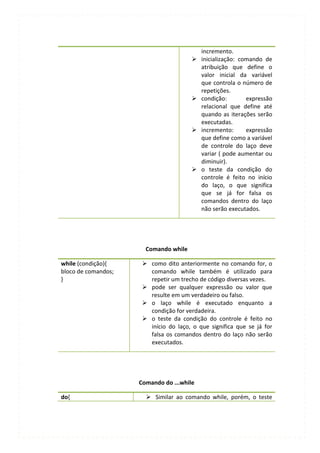 incremento.
                                          inicialização: comando de
                                           atribuição que define o
                                           valor inicial da variável
                                           que controla o número de
                                           repetições.
                                          condição:        expressão
                                           relacional que define até
                                           quando as iterações serão
                                           executadas.
                                          incremento:      expressão
                                           que define como a variável
                                           de controle do laço deve
                                           variar ( pode aumentar ou
                                           diminuir).
                                          o teste da condição do
                                           controle é feito no início
                                           do laço, o que significa
                                           que se já for falsa os
                                           comandos dentro do laço
                                           não serão executados.




                       Comando while

while (condição){      como dito anteriormente no comando for, o
bloco de comandos;      comando while também é utilizado para
}                       repetir um trecho de código diversas vezes.
                       pode ser qualquer expressão ou valor que
                        resulte em um verdadeiro ou falso.
                       o laço while é executado enquanto a
                        condição for verdadeira.
                       o teste da condição do controle é feito no
                        início do laço, o que significa que se já for
                        falsa os comandos dentro do laço não serão
                        executados.




                     Comando do ...while

do{                     Similar ao comando while, porém, o teste
 