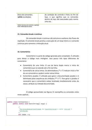 bloco de comandos;                           da condição de controle é feito no fim do
           }while (condição);                           laço, o que significa que os comandos
                                                        dentro do laço são executados pelo menos
                                                        uma vez.
           Tabela: Estruturas de controle e repetição
           Fonte: Elaboração da autora




           15. Comandos break e continue

                       Os comandos break e continue são estruturas auxiliares dos fluxos de
           repetição. O comando break paralisa a execução de um loop inteiro e o comando
           continue para somente a interação atual.



           16. Comentários

                     Comentário é a parte do código ignorada pelo compilador. É utilizado
           para deixar o código mais inteligível. Java possui três tipos diferentes de
           comentário:

                     Comentário de uma linha: O uso de barra dupla marca o início do
                     comentário que se estende até o fim da linha.
                     Comentário de várias linhas: Os delimitadores /* e */ indicam início e fim
                     de um comentário e podem conter várias linhas.
                     Comentário javadoc: É utilizado para gerar a documentação javadoc e é
                     delimitado pelas sequências de símbolos /** e */. Para gerar o javadoc é
                     necessário que o comentário esteja localizado imediatamente antes da
                     classe, atributo ou método documentado.



                      O código apresentado nas figuras 31 exemplifica os comandos vistos
           neste capítulo.


public class SintaxeJava {
      public static void main(String[] args) {

            /*
             *Declaraçãodavariávelidade do tipointeirocom o valor inicial 5
             *atribuído.
            */
            int idade = 6;
 