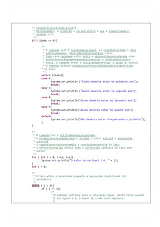 /* Usodaestruturacondicionalif.
 * Nesteexemplo, a condição a sersatisfeita é que a idadesejamaior
 * ouigual a 6.
 */
if ( idade >= 6){

      /*
        * O comando switch recebeumavariável, no casoabaixoidade e abre
        * umblocodedados. Dentrodesseblocoestãoos cases.
        * Cada case recebeum valor único e apósosdoispontosdecada case
        * estáainstruçãoquedeveserexecutadacaso a condiçãosejasatis-
        * feita. O comando break é utilizadoparaforçar a saída do switch.
        * O comando default pegaqualquerresultadoquenãoestejadefinido
      * no case.
        */
      switch (idade){
      case 6:
             System.out.println ("Aluno deveria estar no primeiro ano");
             break;
      case 7:
             System.out.println ("Aluno deveria estar no segundo ano");
             break;
      case 8:
             System.out.println("Aluno deveria estar no terceiro ano");
             break;
      case 9:
             System.out.println("Aluno deveria estar no quarto ano");
             break;
      default:
             System.out.println("Não deveria estar frequentando o primário");
      }
}

/*
  * O comando for é utilizadoemlaçoscontados.
  * A primeirainstruçãodeclara e atribui o valor inicial a variávelde
  * controle.
  * A segundainstruçãocontempla a condiçãodecontrole do laço.
  * A terceiracondição define como a variávelde controle do laço deve
  * variar
  */
for ( int i = 0; i<=6; i++){
       System.out.println("O valor da variável i é: " + i);
}
int j = 0;

/*
 * O laço while é executado enquanto a expressão condicional for
 * verdadeira.
 */
while ( j < 6){
      if ( j == 3){
             /*
              *O comando continue para a interação atual. Desta forma quando
              *j for igual a 3, o valor de j não será impresso.
              */
 