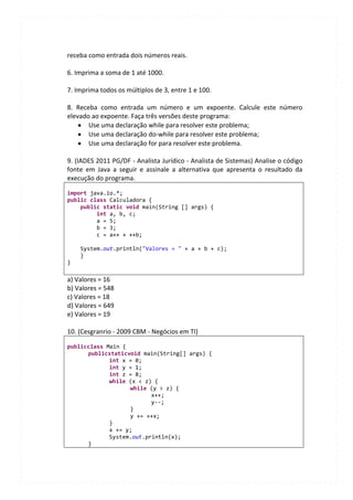 receba como entrada dois números reais.

6. Imprima a soma de 1 até 1000.

7. Imprima todos os múltiplos de 3, entre 1 e 100.

8. Receba como entrada um número e um expoente. Calcule este número
elevado ao expoente. Faça três versões deste programa:
       Use uma declaração while para resolver este problema;
       Use uma declaração do-while para resolver este problema;
       Use uma declaração for para resolver este problema.

9. (IADES 2011 PG/DF - Analista Jurídico - Analista de Sistemas) Analise o código
fonte em Java a seguir e assinale a alternativa que apresenta o resultado da
execução do programa.

import java.io.*;
public class Calculadora {
    public static void main(String [] args) {
         int a, b, c;
         a = 5;
         b = 3;
         c = a++ + ++b;

    System.out.println("Valores = " + a + b + c);
    }
}

a) Valores = 16
b) Valores = 548
c) Valores = 18
d) Valores = 649
e) Valores = 19

10. (Cesgranrio - 2009 CBM - Negócios em TI)

publicclass Main {
      publicstaticvoid main(String[] args) {
             int x = 0;
             int y = 1;
             int z = 8;
             while (x < z) {
                   while (y > z) {
                          x++;
                          y--;
                   }
                   y += ++x;
             }
             x += y;
             System.out.println(x);
      }
 