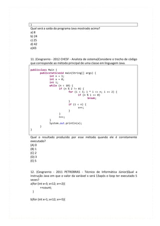 }
Qual será a saída do programa Java mostrado acima?
a) 8
b) 24
c) 25
d) 42
e)43


11. (Cesgranrio - 2012 CHESF - Analista de sistema)Considere o trecho de código
que corresponde ao método principal de uma classe em linguagem Java.

publicclass Main {
      publicstaticvoid main(String[] args) {
             int n = 1;
             int x = 0;
             int i;
             while (n < 10) {
                    if (n % 2 != 0) {
                          for (i = 3; i * i <= n; i += 2) {
                                 if (n % i == 0)
                                       break;
                          }
                          if (i < n) {
                                 x++;
                          }
                    }
                    n++;
             }
             System.out.println(x);
      }
}

Qual o resultado produzido por esse método quando ele é corretamente
executado?
(A) 0
(B) 1
(C) 2
(D) 3
(E) 5


12. (Cesgranrio - 2011 PETROBRAS - Técnico de Informática Júnior)Qual a
instrução Java em que o valor da variável x será 13após o loop ter executado 5
vezes?
a)for (int x=3; x<12; x+=2){
        ++count;
  }

b)for (int x=1; x<12; x+=5){
 