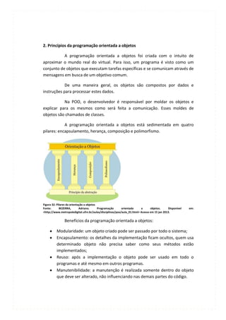 2. Princípios da programação orientada a objetos

           A programação orientada a objetos foi criada com o intuito de
aproximar o mundo real do virtual. Para isso, um programa é visto como um
conjunto de objetos que executam tarefas específicas e se comunicam através de
mensagens em busca de um objetivo comum.

            De uma maneira geral, os objetos são compostos por dados e
instruções para processar estes dados.

           Na POO, o desenvolvedor é responsável por moldar os objetos e
explicar para os mesmos como será feita a comunicação. Esses moldes de
objetos são chamados de classes.

            A programação orientada a objetos está sedimentada em quatro
pilares: encapsulamento, herança, composição e polimorfismo.




Figura 32: Pilares da orientação a objetos
Fonte:       BEZERRA,        Adriano.      Programação     orientada     a      objetos.     Disponível   em:
<http://www.metropoledigital.ufrn.br/aulas/disciplinas/poo/aula_01.html> Acesso em 15 jan 2013.

                Benefícios da programação orientada a objetos:

          Modularidade: um objeto criado pode ser passado por todo o sistema;
          Encapsulamento: os detalhes da implementação ficam ocultos, quem usa
          determinado objeto não precisa saber como seus métodos estão
          implementados;
          Reuso: após a implementação o objeto pode ser usado em todo o
          programas e até mesmo em outros programas.
          Manutenibilidade: a manutenção é realizada somente dentro do objeto
          que deve ser alterado, não influenciando nas demais partes do código.
 