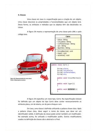 4. Classes

                       Uma classe em Java é a especificação para a criação de um objeto.
             Uma classe descreve as propriedades e funcionalidades que um objeto terá.
             Desta forma, os atributos e métodos que os objetos têm são declarados na
             classe.

                        A figura 34 mostra a representação de uma classe pela UML e pelo
             código Java.




                                                       public class Carro {

                                                               String   placa;
                                                               String   corLataria;
                                                               String   corParachoque;
                                                               String   aro;

Figura 34: Representação de uma classe                         public void trocarMarcha(){
Fonte: Elaboração da autora                                    }

                                                               public void ligar(){
                                                               }

                                                               public void acelerar(){
                                                               }
                                                       }


                         A figura 34 especifica um novo tipo, Carro. Na especificação (classe)
             foi definido que um objeto do tipo Carro deve conter necessariamente os
             atributos placa, cor da lataria, cor do para-choque e aro.

                         Em Java, uma classe é definida utilizando a palavra chave class. Após
             a palavra chave class, deve seguir o nome da classe, que deve ser um
             identificador válido. A definição da classe pode conter também um modificador.
             No exemplo acima, foi utilizado o modificador public. Outros modificadores
             usados na definição de classes são o abstract e o final.
 