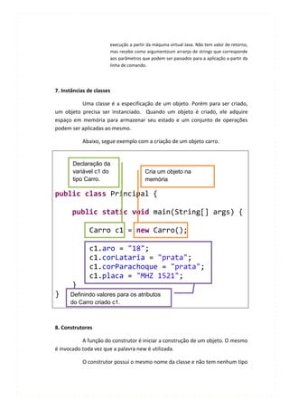 execução a partir da máquina virtual Java. Não tem valor de retorno,
                       mas recebe como argumentoum arranjo de strings que corresponde
                       aos parâmetros que podem ser passados para a aplicação a partir da
                       linha de comando.




7. Instâncias de classes

          Uma classe é a especificação de um objeto. Porém para ser criado,
um objeto precisa ser instanciado. Quando um objeto é criado, ele adquire
espaço em memória para armazenar seu estado e um conjunto de operações
podem ser aplicadas ao mesmo.

           Abaixo, segue exemplo com a criação de um objeto carro.


       Declaração da
       variável c1 do                   Cria um objeto na
       tipo Carro.                      memória

public class Principal {

       public static void main(String[] args) {

              Carro c1 = new Carro();

              c1.aro = "18";
              c1.corLataria = "prata";
              c1.corParachoque = "prata";
              c1.placa = "MHZ 1521";
       }
}     Definindo valores para os atributos
      do Carro criado c1.



8. Construtores

           A função do construtor é iniciar a construção de um objeto. O mesmo
é invocado toda vez que a palavra new é utilizada.

           O construtor possui o mesmo nome da classe e não tem nenhum tipo
 