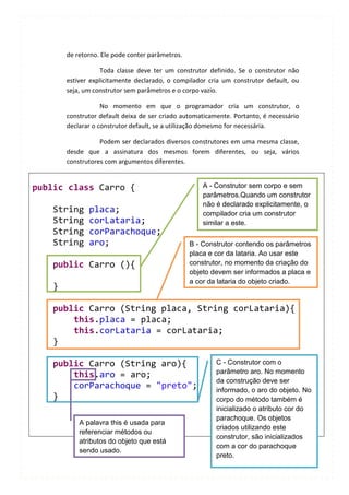 de retorno. Ele pode conter parâmetros.

                   Toda classe deve ter um construtor definido. Se o construtor não
        estiver explicitamente declarado, o compilador cria um construtor default, ou
        seja, um construtor sem parâmetros e o corpo vazio.

                    No momento em que o programador cria um construtor, o
        construtor default deixa de ser criado automaticamente. Portanto, é necessário
        declarar o construtor default, se a utilização domesmo for necessária.

                   Podem ser declarados diversos construtores em uma mesma classe,
        desde que a assinatura dos mesmos forem diferentes, ou seja, vários
        construtores com argumentos diferentes.


public class Carro {                                  A - Construtor sem corpo e sem
                                                      parâmetros.Quando um construtor
                                                      não é declarado explicitamente, o
    String     placa;                                 compilador cria um construtor
    String     corLataria;                            similar a este.
    String     corParachoque;
    String     aro;                               B - Construtor contendo os parâmetros
                                                  placa e cor da lataria. Ao usar este
    public Carro (){                              construtor, no momento da criação do
                                                  objeto devem ser informados a placa e
                                                  a cor da lataria do objeto criado.
    }

    public Carro (String placa, String corLataria){
        this.placa = placa;
        this.corLataria = corLataria;
    }

    public Carro (String aro){                            C - Construtor com o
                                                          parâmetro aro. No momento
        this.aro = aro;
                                                          da construção deve ser
        corParachoque = "preto";                          informado, o aro do objeto. No
    }                                                     corpo do método também é
                                                          inicializado o atributo cor do
                                                          parachoque. Os objetos
            A palavra this é usada para
                                                          criados utilizando este
            referenciar métodos ou
                                                          construtor, são inicializados
            atributos do objeto que está
                                                          com a cor do parachoque
            sendo usado.
                                                          preto.
 
