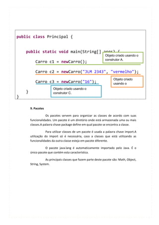 public class Principal {


    public static void main(String[] args) {
                                                                 Objeto criado usando o
                                                                 construtor A.
           Carro c1 = newCarro();

           Carro c2 = newCarro("JLM 2343", "vermelho");
                                                                       Objeto criado
           Carro c3 = newCarro("16");                                  usando o
                         Objeto criado usando o                        construtor B.
    }                    construtor C.
}

        9. Pacotes

                    Os pacotes servem para organizar as classes de acordo com suas
        funcionalidades. Um pacote é um diretório onde está armazenada uma ou mais
        classes.A palavra chave package define em qual pacote se encontra a classe.

                    Para utilizar classes de um pacote é usada a palavra chave import.A
        utilização do import só é necessária, caso a classes que está utilizando as
        funcionalidades da outra classe esteja em pacote diferente.

                   O pacote java.lang é automaticamente importado pelo Java. É o
        único pacote que contém esta característica.

                    As principais classes que fazem parte deste pacote são: Math, Object,
        String, System.
 
